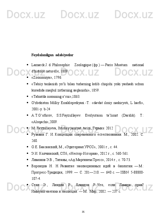 Foydalanilgan    adabiyotlar
 Lamarck   J.   d.   Philosophie   Zoologique   ( фр .)   —   Paris :   Muséum   national
d'histoire naturelle , 1809. 
 «Zoonomiya» ,  1796 .
 «Tabiiy   tanlanish   yo‘li   bilan   turlarning   kelib   chiqishi   yoki   yashash   uchun
kurashda maqbul zotlarning saqlanishi», 1859.
 «Tabiatda insonning o‘rni» , 1863 .
 O'zbekiston   Milliy   Ensiklopediyasi.-T.:   «davlat   ilmiy   nashiryoti,   L   harfi»,
2001-y. b-24
 A.T.G‘ofurov,   S.S.FayzulIayev.   Evolyutsion   ta’limot   (Darslik).   Т .:
«Aloqachi»,2009.
 M. Fayzullayeva, Ibtidoiy jamiyat  tarixi,.Термиз: 2012
 Рузавин   Г.   И.   Концепции   современного   естествознания.   М.,   2002.   С.
260.
 О.Е. Баксанский, М., «Эдиториал УРСС», 2001 г., с. 44.
 Э.И. Колчинский, СПб, «Нестор-История», 2012 г., с. 560-561.
 Лимонов Э.В., Титаны, «Ад Маргинем Пресс», 2014 г., с. 70-73.
 Воронцов   Н.   Н.   Развитие   эволюционных   идей   в   биологии.   —   М.:
Прогресс-Традиция,   1999.   —   С.   201—210.   —   640   с.   —   ISBN   5-88800-
107-4 .
 Стил   Э.,   Линдли   Р.,   Бландэн   Р.   Что,   если   Ламарк   прав?
Иммуногенетика и эволюция .   —   М.: Мир, 2002.   — 237   с.
35 