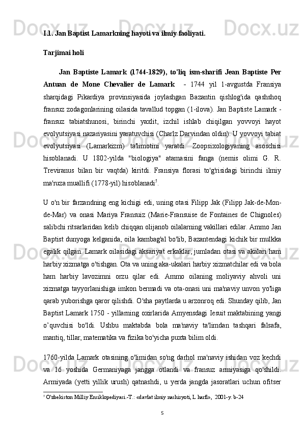 I.1.   Jan Baptist Lamarkning hayoti va ilmiy faoliyati .
Tarjimai holi
          Jan   Baptiste   Lamark   (1744-1829) ,   to'liq   ism-sharifi   Jean   Baptiste   Per
Antuan   de   Mone   Chevalier   de   Lamark     -   1744   yil   1-avgustda   Fransiya
sharqidagi   Pikardiya   provinsiyasida   joylashgan   Bazantin   qishlog'ida   qashshoq
fransuz zodagonlarining oilasida  tavallud topgan   (1 -ilova ) . Jan Baptiste  Lamark   -
fransuz   tabiatshunosi,   birinchi   yaxlit,   izchil   ishlab   chiqilgan   yovvoyi   hayot
evolyutsiyasi nazariyasini yaratuvchisi (Charlz Darvindan oldin). U yovvoyi tabiat
evolyutsiyasi   (Lamarkizm)   ta'limotini   yaratdi.   Zoopsixologiyaning   asoschisi
hisoblanadi.   U   1802-yilda   "biologiya"   atamasini   fanga   (nemis   olimi   G.   R.
Treviranus   bilan   bir   vaqtda)   kiritdi.   Fransiya   florasi   to'g'risidagi   birinchi   ilmiy
ma'ruza muallifi (1778-yil) hisoblanadi 5
.
U o'n bir farzandning eng kichigi  edi, u ning otasi  Filipp Jak ( Filipp Jak-de-Mon-
de-Mar)   va   onasi   Mariya   Fransuiz   ( Marie-Fransuise   de   Fontaines   de   Chignoles)
salibchi ritsarlaridan kelib chiqqan olijanob oilalarning vakillari edilar. Ammo Jan
Baptist dunyoga kelganida, oila kambag'al bo'lib, Bazantendagi kichik bir mulkka
egalik qilgan.   Lamark oilasidagi aksariyat erkaklar, jumladan otasi va akalari ham
harbiy xizmatga o'tishgan.  Ota va uning aka-ukalari harbiy xizmatchilar edi va bola
ham   harbiy   lavozimni   orzu   qilar   edi.   Ammo   oilaning   moliyaviy   ahvoli   uni
xizmatga tayyorlanishiga imkon bermadi va ota-onasi  uni ma'naviy unvon yo'liga
qarab yuborishga qaror qilishdi. O'sha paytlarda u arzonroq edi. Shunday qilib, Jan
Baptist Lamark   1750 - yillarning oxirlarida   Amyensdagi Iesuit maktabining yangi
o’quvchisi   bo'ldi.   Ushbu   maktabda   bola   ma'naviy   ta'limdan   tashqari   falsafa,
mantiq, tillar, matematika va fizika bo'yicha puxta bilim oldi.
1760-yilda   Lamark   otasining   o'limidan   so'ng   darhol   ma'naviy   ishidan   voz   kechdi
va   16   yoshida   Germaniyaga   jangga   otlandi   va   fransuz   armiyasiga   qo'shildi.
Armiyada   (yetti   yillik   urush)   qatnashdi,   u   yerda   jangda   jasoratlari   uchun   ofitser
5
 O'zbekiston Milliy Ensiklopediyasi.-T.: «davlat ilmiy nashiryoti, L harfi»,  2001-y. b-24
5 