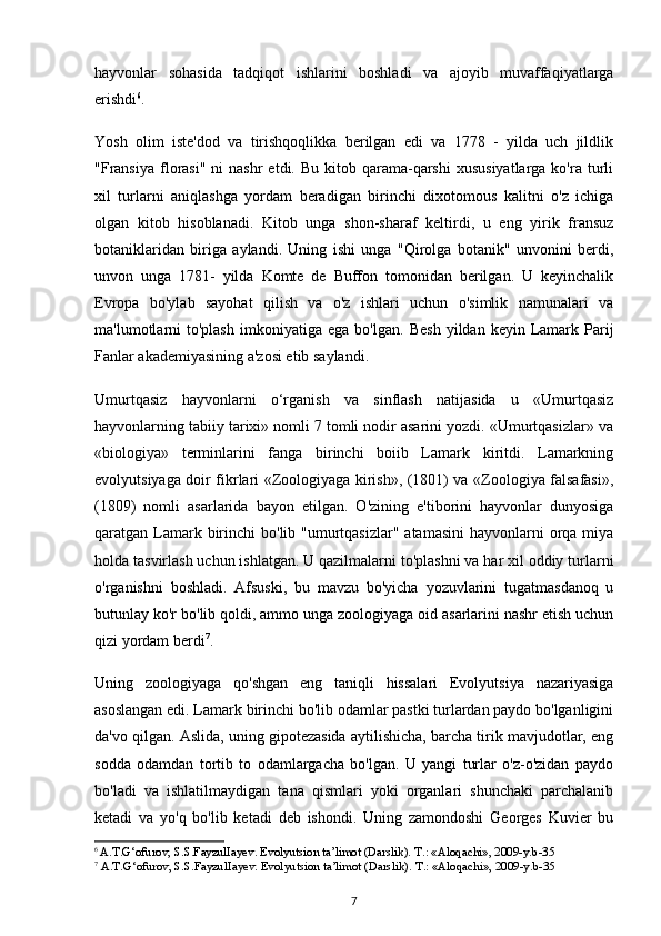 hayvonlar   sohasida   tadqiqot   ishlarini   boshladi   va   ajoyib   muvaffaqiyatlarga
erishdi 6
. 
Yosh   olim   iste'dod   va   tirishqoqlikka   berilgan   edi   va   1778   -   yilda   uch   jildlik
"Fransiya   florasi"  ni  nashr  etdi.  Bu  kitob  qarama-qarshi  xususiyatlarga  ko'ra  turli
xil   turlarni   aniqlashga   yordam   beradigan   birinchi   dixotomous   kalitni   o'z   ichiga
olgan   kitob   hisoblanadi.   Kitob   unga   shon-sharaf   keltirdi,   u   eng   yirik   fransuz
botaniklaridan   biriga   aylandi.   Uning   ishi   unga   "Qirolga   botanik"   unvonini   berdi,
unvon   unga   1781-   yilda   Komte   de   Buffon   tomonidan   berilgan.   U   keyinchalik
Evropa   bo'ylab   sayohat   qilish   va   o'z   ishlari   uchun   o'simlik   namunalari   va
ma'lumotlarni  to'plash  imkoniyatiga  ega  bo'lgan.   Besh   yildan  keyin  Lamark  Parij
Fanlar akademiyasining a'zosi etib saylandi.
Umurtqasiz   hayvonlarni   o‘rganish   va   sinflash   natijasida   u   «Umurtqasiz
hayvonlarning tabiiy tarixi» nomli 7 tomli nodir asarini yozdi. «Umurtqasizlar» va
«biologiya»   terminlarini   fanga   birinchi   boiib   Lamark   kiritdi.   Lamarkning
evolyutsiyaga doir fikrlari «Zoologiyaga kirish», (1801) va «Zoologiya falsafasi»,
(1809)   nomli   asarlarida   bayon   etilgan.   O'zining   e'tiborini   hayvonlar   dunyosiga
qaratgan Lamark birinchi  bo'lib "umurtqasizlar"  atamasini  hayvonlarni  orqa miya
holda tasvirlash uchun ishlatgan. U qazilmalarni to'plashni va har xil oddiy turlarni
o'rganishni   boshladi.   Afsuski,   bu   mavzu   bo'yicha   yozuvlarini   tugatmasdanoq   u
butunlay ko'r bo'lib qoldi, ammo unga zoologiyaga oid asarlarini nashr etish uchun
qizi yordam berdi 7
.
Uning   zoologiyaga   qo'shgan   eng   taniqli   hissalari   Evolyutsiya   nazariyasiga
asoslangan edi. Lamark birinchi bo'lib odamlar pastki turlardan paydo bo'lganligini
da'vo qilgan. Aslida, uning gipotezasida aytilishicha, barcha tirik mavjudotlar, eng
sodda   odamdan   tortib   to   odamlargacha   bo'lgan.   U   yangi   turlar   o'z-o'zidan   paydo
bo'ladi   va   ishlatilmaydigan   tana   qismlari   yoki   organlari   shunchaki   parchalanib
ketadi   va   yo'q   bo'lib   ketadi   deb   ishondi.   Uning   zamondoshi   Georges   Kuvier   bu
6
  A.T.G‘ofurov, S.S.FayzulIayev. Evolyutsion ta’limot (Darslik).  Т .: «Aloqachi», 2009-y.b-35
7
 A.T.G‘ofurov, S.S.FayzulIayev. Evolyutsion ta’limot (Darslik).  Т .: «Aloqachi», 2009-y.b-35
7 