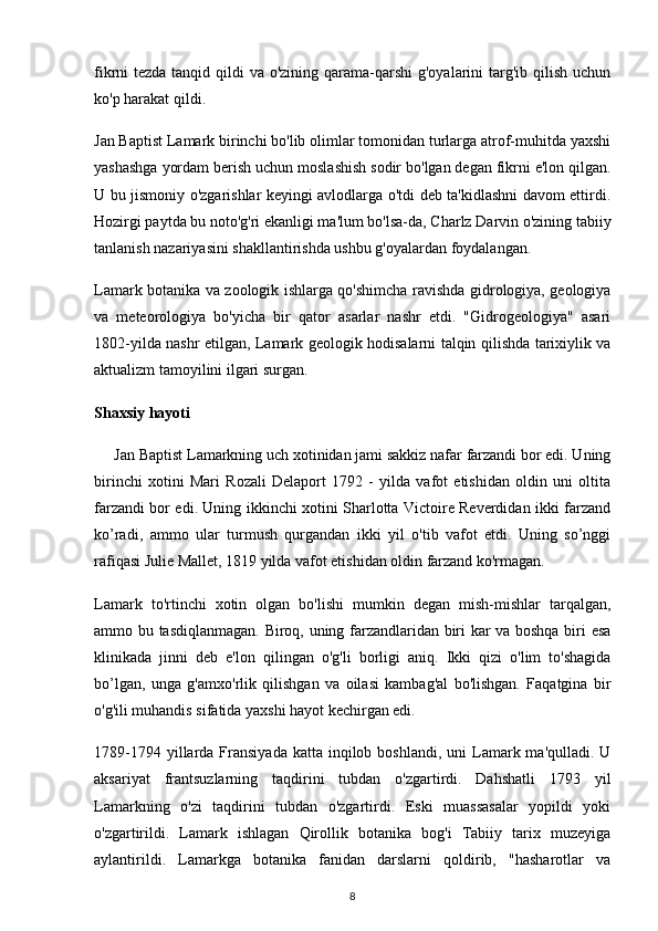 fikrni tezda tanqid qildi  va o'zining qarama-qarshi  g'oyalarini targ'ib qilish uchun
ko'p harakat qildi.
Jan Baptist Lamark birinchi bo'lib olimlar tomonidan turlarga atrof-muhitda yaxshi
yashashga yordam berish uchun moslashish sodir bo'lgan degan fikrni e'lon qilgan.
U bu jismoniy o'zgarishlar keyingi avlodlarga o'tdi deb ta'kidlashni davom ettirdi.
Hozirgi paytda bu noto'g'ri ekanligi ma'lum bo'lsa-da, Charlz Darvin o'zining tabiiy
tanlanish nazariyasini shakllantirishda ushbu g'oyalardan foydalangan.
Lamark botanika va zoologik ishlarga qo'shimcha ravishda gidrologiya, geologiya
va   meteorologiya   bo'yicha   bir   qator   asarlar   nashr   etdi.   "Gidrogeologiya"   asari
1802-yilda nashr etilgan, Lamark geologik hodisalarni talqin qilishda tarixiylik va
aktualizm tamoyilini ilgari surgan.
Shaxsiy hayoti
      Jan   Baptist Lamarkning uch xotinidan jami sakkiz nafar farzandi bor edi. Uning
birinchi   xotini   Mari   Rozali   Delaport   1792   -   yilda   vafot   etishidan   oldin   uni   oltita
farzandi bor edi. Uning ikkinchi xotini Sharlotta Victoire Reverdidan ikki farzand
ko’radi,   ammo   ular   turmush   qurgandan   ikki   yil   o'tib   vafot   etdi.   Uning   so’nggi
rafiqasi Julie Mallet, 1819 yilda vafot etishidan oldin farzand ko'rmagan.
Lamark   to'rtinchi   xotin   olgan   bo'lishi   mumkin   degan   mish-mishlar   tarqalgan,
ammo bu tasdiqlanmagan. Biroq, uning farzandlaridan biri kar va boshqa biri esa
klinikada   jinni   deb   e'lon   qilingan   o'g'li   borligi   aniq.   Ikki   qizi   o'lim   to'shagida
bo’lgan,   unga   g'amxo'rlik   qilishgan   va   oilasi   kambag'al   bo'lishgan.   Faqatgina   bir
o'g'ili muhandis sifatida yaxshi hayot kechirgan edi.
1789-1794  yillarda  Fransiyada  katta  inqilob  boshlandi,  uni  Lamark ma'qulladi.  U
aksariyat   frantsuzlarning   taqdirini   tubdan   o'zgartirdi.   Dahshatli   1793   yil
Lamarkning   o'zi   taqdirini   tubdan   o'zgartirdi.   Eski   muassasalar   yopildi   yoki
o'zgartirildi.   Lamark   ishlagan   Qirollik   botanika   bog'i   Tabiiy   tarix   muzeyiga
aylantirildi.   Lamarkga   botanika   fanidan   darslarni   qoldirib,   "hasharotlar   va
8 