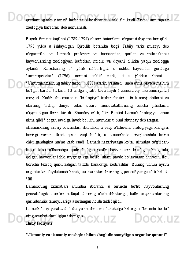 qurtlarning tabiiy tarixi" kafedrasini boshqarishni taklif qilishdi. Endi u umurtqasiz
zoologiya kafedrasi deb nomlanadi.
Buyuk fransuz inqilobi (1789-1794) olimni botanikani o'zgartirishga majbur qildi.
1793   yilda   u   ishlaydigan   Qirollik   botanika   bog'i   Tabiiy   tarix   muzeyi   deb
o'zgartirildi   va   Lamark   professor   va   hasharotlar,   qurtlar   va   mikroskopik
hayvonlarning   zoologiyasi   kafedrasi   mudiri   va   deyarli   ellikka   yaqin   zoologga
aylandi.   Kafedraning   24   yillik   rahbarligida   u   ushbu   hayvonlar   guruhiga
"umurtqasizlar"   (1796)   nomini   taklif   etadi,   ettita   jilddan   iborat   -
"Umurtqasizlarning tabiiy tarixi" (1822) asarini yaratadi, unda o'sha paytda ma'lum
bo'lgan   barcha   turlarni   10   sinfga   ajratib   tavsiflaydi   (   zamonaviy   taksonomiyada)
mavjud.   Xuddi   shu   asarda   u   "biologiya"   tushunchasini   -   tirik   mavjudotlarni   va
ularning   tashqi   dunyo   bilan   o'zaro   munosabatlarining   barcha   jihatlarini
o'rganadigan   fanni   kiritdi.   Shunday   qilib,   "Jan-Baptist   Lamark   biologiya   uchun
nima qildi" degan savolga javob bo'lishi mumkin: u buni shunday deb atagan.
«Lamarkning   asosiy   xizmatlari   shundaki,   u   vaqt   o'lchovini   biologiyaga   kiritgan:
hozirgi   zamon   faqat   qisqa   vaqt   bo'lib,   u   dinamikada,   rivojlanishda   ko'rib
chiqilgandagina ma'no kasb  etadi. Lamark nazariyasiga ko'ra, stimulga  to'g'ridan-
to'g'ri   ta'sir   o'tkazishga   qodir   bo'lgan   pastki   hayvonlarni   hisobga   olmaganda,
qolgan hayvonlar ichki tuyg'uga ega bo'lib, ularni paydo bo'layotgan ehtiyojni iloji
boricha   tezroq   qondiradigan   tarzda   harakatga   keltiradilar.   Buning   uchun   ayrim
organlardan   foydalanish   kerak,   bu   esa   ikkinchisining   gipertrofiyasiga   olib   keladi.
"00
Lamarkning   xizmatlari   shundan   iboratki,   u   birinchi   bo'lib   hayvonlarning
genealologik   tasnifini   nafaqat   ularning   o'xshashliklariga,   balki   organizmlarning
qarindoshlik tamoyillariga asoslangan holda taklif qildi.
Lamark   "oliy  yaratuvchi"   dunyo  mashinasini   harakatga   keltirgan   "birinchi   turtki"
ning manbai ekanligiga ishongan.
Ilmiy faoliyati
"Jismoniy va jismoniy mashqlar bilan shug'ullanmaydigan organlar qonuni"
9 