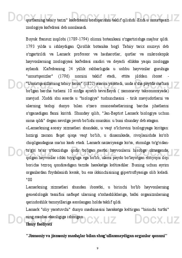 qurtlarning tabiiy tarixi" kafedrasini boshqarishni taklif qilishdi. Endi u umurtqasiz
zoologiya kafedrasi deb nomlanadi.
Buyuk fransuz inqilobi (1789-1794) olimni botanikani o'zgartirishga majbur qildi.
1793   yilda   u   ishlaydigan   Qirollik   botanika   bog'i   Tabiiy   tarix   muzeyi   deb
o'zgartirildi   va   Lamark   professor   va   hasharotlar,   qurtlar   va   mikroskopik
hayvonlarning   zoologiyasi   kafedrasi   mudiri   va   deyarli   ellikka   yaqin   zoologga
aylandi.   Kafedraning   24   yillik   rahbarligida   u   ushbu   hayvonlar   guruhiga
"umurtqasizlar"   (1796)   nomini   taklif   etadi,   ettita   jilddan   iborat   -
"Umurtqasizlarning tabiiy tarixi" (1822) asarini yaratadi, unda o'sha paytda ma'lum
bo'lgan   barcha   turlarni   10   sinfga   ajratib   tavsiflaydi   (   zamonaviy   taksonomiyada)
mavjud.   Xuddi   shu   asarda   u   "biologiya"   tushunchasini   -   tirik   mavjudotlarni   va
ularning   tashqi   dunyo   bilan   o'zaro   munosabatlarining   barcha   jihatlarini
o'rganadigan   fanni   kiritdi.   Shunday   qilib,   "Jan-Baptist   Lamark   biologiya   uchun
nima qildi" degan savolga javob bo'lishi mumkin: u buni shunday deb atagan.
«Lamarkning   asosiy   xizmatlari   shundaki,   u   vaqt   o'lchovini   biologiyaga   kiritgan:
hozirgi   zamon   faqat   qisqa   vaqt   bo'lib,   u   dinamikada,   rivojlanishda   ko'rib
chiqilgandagina ma'no kasb  etadi. Lamark nazariyasiga ko'ra, stimulga  to'g'ridan-
to'g'ri   ta'sir   o'tkazishga   qodir   bo'lgan   pastki   hayvonlarni   hisobga   olmaganda,
qolgan hayvonlar ichki tuyg'uga ega bo'lib, ularni paydo bo'layotgan ehtiyojni iloji
boricha   tezroq   qondiradigan   tarzda   harakatga   keltiradilar.   Buning   uchun   ayrim
organlardan   foydalanish   kerak,   bu   esa   ikkinchisining   gipertrofiyasiga   olib   keladi.
"00
Lamarkning   xizmatlari   shundan   iboratki,   u   birinchi   bo'lib   hayvonlarning
genealologik   tasnifini   nafaqat   ularning   o'xshashliklariga,   balki   organizmlarning
qarindoshlik tamoyillariga asoslangan holda taklif qildi.
Lamark   "oliy  yaratuvchi"   dunyo  mashinasini   harakatga   keltirgan   "birinchi   turtki"
ning manbai ekanligiga ishongan.
Ilmiy faoliyati
"Jismoniy va jismoniy mashqlar bilan shug'ullanmaydigan organlar qonuni"
9