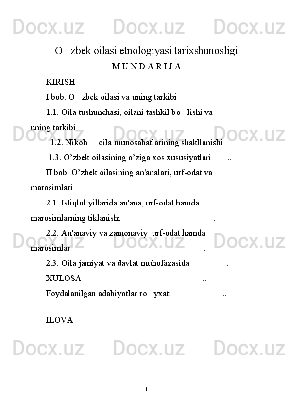O zbek oilasi etnologiyasi tarixshunosligi
M U N D A R I  J A
       KIRISH        	

       I bob.  O
 zbek oilasi va uning tarkibi      	
       1.1. Oila tushunchasi, oilani tashkil b o
 lishi va 
uning tarkibi      	

         1.2. Nikoh   oila munosabatlarining shakllanishi     	
 
1.3.  O ’ zbek   oilasining   o ’ ziga   xos   xususiyatlari   ..	

       II bob.  O ’zbek oilasining an'analari, urf-odat va 
marosimlari	

       2.1. Istiqlol yillarida an'ana, urf-odat hamda  
marosimlarning tiklanishi  .	

       2.2. An'anaviy va zamonaviy  urf-odat hamda  
marosimlar .	

       2.3. Oila jamiyat va davlat muhofazasida  .	

       XULOSA  .. 	

       Foydalanilgan adabiyotlar r o	
 yxati  .. 	
          ILOVA 
1 