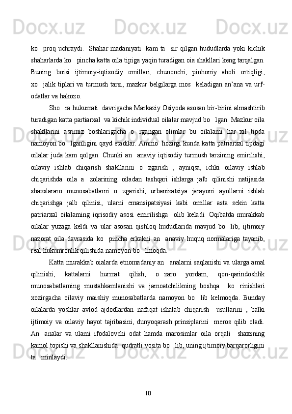 ko proq  uchraydi.     Shahar   madaniyati     kam   ta sir   qilgan  hududlarda  yoki   kichik	
shaharlarda ko pincha katta oila tipiga yaqin turadigan oia shakllari keng tarqalgan.	

Buning   boisi   ijtimoiy-iqtisodiy   omillari,   chunonchi,   pinhoniy   aholi   ortiqligi,
xo jalik tiplari  va  turmush  tarsi,  mazkur  belgilarga mos     keladigan  an’ana  va  urf-	

odatlar va hakozo.
Sho ra hukumati  davrigacha Markaziy Osiyoda asosan bir-birini almashtirib	

turadigan katta partiarxal  va kichik individual oilalar mavjud bo lgan. Mazkur oila	

shakllarini   asrimiz   boshlarigacha   o rgangan   olimlar   bu   oilalarni   har   xil   tipda	

namoyon bo lganligini qayd etadilar. Ammo  hozirgi kunda katta patriarxal tipdagi	

oilalar   juda   kam   qolgan.   Chunki   an anaviy   iqtisodiy   turmush   tarzining   emirilishi,	

oilaviy   ishlab   chiqarish   shakllarini   o zgarish   ,   ayniqsa,   ichki   oilaviy   ishlab	

chiqarishda   oila   a zolarining   oiladan   tashqari   ishlarga   jalb   qilinishi   natijasida	

shaxslararo   munosabatlarni   o zgarishi,   urbanizatsiya   jarayoni   ayollarni   ishlab	

chiqarishga   jalb   qilinisi,   ularni   emansipatsiyasi   kabi   omillar   asta   sekin   katta
patriarxal   oilalarning   iqrisodiy   asosi   emirilishga     olib   keladi.   Oqibatda   murakkab
oilalar   yuzaga   keldi   va   ular   asosan   qishloq   hududlarida   mavjud   bo lib,   ijtimoiy	

nazorat   oila   davrasida   ko pincha   erkakni   an anaviy   huquq   normalariga   tayanib,	
 
real hukumronlik qilishida namoyon bo lmoqda.	

Katta murakkab oialarda etnomadaniy an analarni saqlanishi va ularga amal	

qilinishi,   kattalarni   hurmat   qilish,   o zaro   yordam,   qon-qarindoshlik	

munosabatlarning   mustahkamlanishi   va   jamoatchilikning   boshqa     ko rinishlari	

xozirgacha   oilaviy   maishiy   munosabatlarda   namoyon   bo lib   kelmoqda.   Bunday	

oilalarda   yoshlar   avlod   ajdodlardan   nafaqat   ishalab   chiqarish     usullarini   ,   balki
ijtimoiy   va   oilaviy   hayot   tajribasini,   dunyoqarash   prinsiplarini     meros   qilib   oladi.
An analar   va   ularni   ifodalovchi   odat   hamda   marosimlar   oila   orqali     shaxsning	

kamol topishi va shakllanishida  qudratli vosita bo lib, uning ijtimoiy barqarorligini	

ta minlaydi. 	

10 