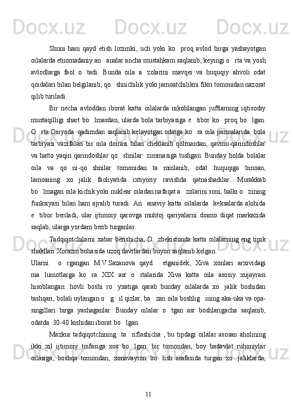 Shuni   ham   qayd   etish   lozimki,   uch   yoki   ko proq   avlod   birga   yashayotgan
oilalarda etnomadaniy an analar ancha mustahkam saqlanib, keyingi o rta va yosh	
 
avlodlarga   faol   o tadi.   Bunda   oila   a zolarini   mavqei   va   huquqiy   ahvoli   odat	
 
qoidalari bilan belgilanib, qo shnichilik yoki jamoatchilikni fikri tomonidan nazorat	

qilib turiladi.
Bir   necha   avloddan   iborat   katta   oilalarda   nikohlangan   juftlarning   iqtisodiy
mustaqilligi  shart  bo lmasdan,  ularda  bola  tarbiyasiga  e tibor  ko proq bo lgan.	
   
O rta Osiyoda  qadimdan saqlanib kelayotgan odatga ko ra oila jamoalarida  bola	
 
tarbiyasi   vazifalari   bir   oila   doirasi   bilan   cheklanib   qolmasdan,   qavmu-qarindoshlar
va  hatto  yaqin  qarindoshlar   qo shnilar     zimmasiga   tushgan.  Bunday   holda  bolalar	

oila   va   qo ni-qo shnilar   tomonidan   ta minlanib,   odat   huquqiga   binoan,	
  
lamoaning   xo jalik   faoliyatida   ixtiyoriy   ravishda   qatnashadilar.   Murakkab	

bo lmagan oila kichik yoki nuklear oiladan nafaqat a zolarini soni, balki o zining	
  
funksiyasi   bilan   ham   ajralib   turadi.   An anaviy   katta   oilalarda     keksalarda   alohida	

e tibor   beriladi,   ular   ijtimoiy   qarovga   muhtoj   qariyalarni   doimo   diqat   markazida	

saqlab, ularga yordam berib turganlar.
Tadqiqotchilarni xabar berishicha, O zbekistonda katta oilalarning eng tipik	

shakllari Xorazm bohasida uzoq davrlardan buyon saqlanib kelgan.
Ularni     o rgangan   M.V.Sazanova   qayd     etganidek,   Xiva   xonlari   arxividagi	

ma lumotlarga   ko ra   XIX   asr   o rtalarida   Xiva   katta   oila   asosiy   xujayrasi	
  
hisoblangan:   hovli   boshi   ro yxatiga   qarab   bunday   oilalarda   xo jalik   boshidan	
 
tashqari, bolali uylangan o g il qizlar, ba zan oila boshlig ining aka-uka va opa-	
   
singillari   birga   yashaganlar.   Bunday   oilalar   o tgan   asr   boshlarigacha   saqlanib,	

odatda  30-40 kishidan iborat bo lgan.	

Mazkur   tadqiqotchining     ta riflashicha   ,   bu   tipdagi   oilalar   asosan   aholining	

ikki   xil   ijtimoiy   toifasiga   xos   bo lgan:   bir   tomondan,   boy   badavlat   ruhoniylar

oilasiga,   boshqa   tomondan,   xonavayron   bo lish   arafasida   turgan   xo jaliklarda,	
 
11 