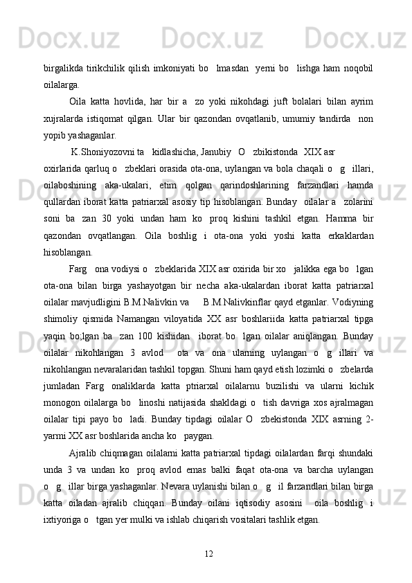 birgalikda   tirikchilik   qilish   imkoniyati   bo lmasdan     yerni   bo lishga   ham   noqobil 
oilalarga. 
Oila   katta   hovlida,   har   bir   a zo   yoki   nikohdagi   juft   bolalari   bilan   ayrim	

xujralarda   istiqomat   qilgan.   Ular   bir   qazondan   ovqatlanib,   umumiy   tandirda     non
yopib yashaganlar.
 K.Shoniyozovni ta kidlashicha, Janubiy   O zbikistonda	
      XIX asr  
oxirlarida qarluq o zbeklari orasida ota-ona, uylangan va bola chaqali o g illari,	
  
oilaboshining   aka-ukalari,   etim   qolgan   qarindoshlarining   farzandlari   hamda
qullardan   iborat  katta  patriarxal   asosiy   tip  hisoblangan.  Bunday     oilalar   a zolarini	

soni   ba zan   30   yoki   undan   ham   ko proq   kishini   tashkil   etgan.   Hamma   bir	
 
qazondan   ovqatlangan.   Oila   boshlig i   ota-ona   yoki   yoshi   katta   erkaklardan	

hisoblangan.
Farg ona vodiysi o zbeklarida XIX asr oxirida bir xo jalikka ega bo lgan	
   
ota-ona   bilan   birga   yashayotgan   bir   necha   aka-ukalardan   iborat   katta   patriarxal
oilalar mavjudligini B.M.Nalivkin va     B.M.Nalivkinflar qayd etganlar. Vodiyning
shimoliy   qismida   Namangan   viloyatida   XX   asr   boshlariida   katta   patriarxal   tipga
yaqin   bo;lgan   ba zan   100   kishidan     iborat   bo lgan   oilalar   aniqlangan.   Bunday	
 
oilalar   nikohlangan   3   avlod     ota   va   ona   ularning   uylangan   o g illari   va	
 
nikohlangan nevaralaridan tashkil topgan. Shuni ham qayd etish lozimki o zbelarda	

jumladan   Farg onaliklarda   katta   ptriarxal   oilalarnu   buzilishi   va   ularni   kichik	

monogon   oilalarga   bo linoshi   natijasida   shakldagi   o tish   davriga   xos   ajralmagan	
 
oilalar   tipi   payo   bo ladi.   Bunday   tipdagi   oilalar   O zbekistonda   XIX   asrning   2-	
 
yarmi XX asr boshlarida ancha ko paygan.	

Ajralib  chiqmagan  oilalarni   katta patriarxal  tipdagi   oilalardan  farqi   shundaki
unda   3   va   undan   ko proq   avlod   emas   balki   faqat   ota-ona   va   barcha   uylangan	

o g illar birga yashaganlar. Nevara uylanishi bilan o g il farzandlari bilan birga	
   
katta   oiladan   ajralib   chiqqan.   Bunday   oilani   iqtisodiy   asosini     oila   boshlig i	

ixtiyoriga o tgan yer mulki va ishlab chiqarish vositalari tashlik etgan.	

12 