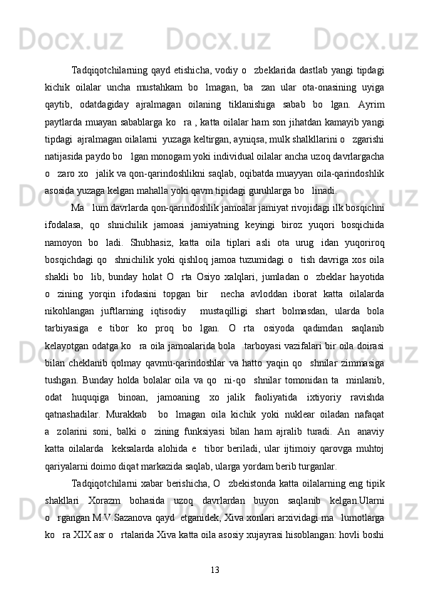 Tadqiqotchilarning qayd etishicha,  vodiy o zbeklarida dastlab  yangi  tipdagi
kichik   oilalar   uncha   mustahkam   bo lmagan,   ba zan   ular   ota-onasining   uyiga	
 
qaytib,   odatdagiday   ajralmagan   oilaning   tiklanishiga   sabab   bo lgan.   Ayrim	

paytlarda muayan sabablarga ko ra , katta oilalar ham son jihatdan kamayib yangi	

tipdagi  ajralmagan oilalarni  yuzaga keltirgan, ayniqsa, mulk shalkllarini o zgarishi	

natijasida paydo bo lgan monogam yoki individual oilalar ancha uzoq davrlargacha	

o zaro xo jalik va qon-qarindoshlikni saqlab, oqibatda muayyan oila-qarindoshlik	
 
asosida yuzaga kelgan mahalla yoki qavm tipidagi guruhlarga bo linadi.	

Ma lum davrlarda qon-qarindoshlik jamoalar jamiyat rivojidagi ilk bosqichni	

ifodalasa,   qo shnichilik   jamoasi   jamiyatning   keyingi   biroz   yuqori   bosqichida	

namoyon   bo ladi.   Shubhasiz,   katta   oila   tiplari   asli   ota   urug idan   yuqoriroq
 
bosqichdagi   qo shnichilik  yoki  qishloq  jamoa  tuzumidagi  o tish  davriga xos  oila	
 
shakli   bo lib,   bunday   holat   O rta   Osiyo   xalqlari,   jumladan   o zbeklar   hayotida	
  
o zining   yorqin   ifodasini   topgan   bir     necha   avloddan   iborat   katta   oilalarda	

nikohlangan   juftlarning   iqtisodiy     mustaqilligi   shart   bolmasdan,   ularda   bola
tarbiyasiga   e tibor   ko proq   bo lgan.   O rta   osiyoda   qadimdan   saqlanib	
   
kelayotgan odatga ko ra oila jamoalarida bola     tarboyasi vazifalari bir oila doirasi	

bilan   cheklanib   qolmay   qavmu-qarindoshlar   va   hatto   yaqin   qo shnilar   zimmasiga	

tushgan.   Bunday   holda   bolalar   oila   va   qo ni-qo shnilar   tomonidan   ta minlanib,	
  
odat   huquqiga   binoan,   jamoaning   xo jalik   faoliyatida   ixtiyoriy   ravishda

qatnashadilar.   Murakkab     bo lmagan   oila   kichik   yoki   nuklear   oiladan   nafaqat	

a zolarini   soni,   balki   o zining   funksiyasi   bilan   ham   ajralib   turadi.   An anaviy	
  
katta   oilalarda     keksalarda   alohida   e tibor   beriladi,   ular   ijtimoiy   qarovga   muhtoj	

qariyalarni doimo diqat markazida saqlab, ularga yordam berib turganlar.
Tadqiqotchilarni xabar berishicha, O zbekistonda katta oilalarning eng tipik	

shakllari   Xorazm   bohasida   uzoq   davrlardan   buyon   saqlanib   kelgan.Ularni
o rgangan M.V.Sazanova qayd  etganidek, Xiva xonlari arxividagi ma lumotlarga	
 
ko ra XIX asr o rtalarida Xiva katta oila asosiy xujayrasi hisoblangan: hovli boshi
 
13 