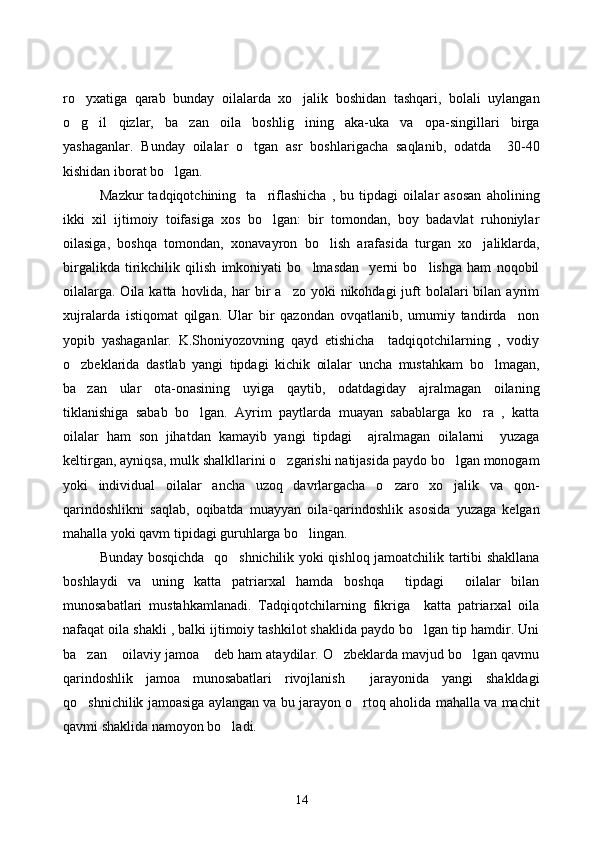 ro yxatiga   qarab   bunday   oilalarda   xo jalik   boshidan   tashqari,   bolali   uylangan 
o g il   qizlar,   ba zan   oila   boshlig ining   aka-uka   va   opa-singillari   birga
   
yashaganlar.   Bunday   oilalar   o tgan   asr   boshlarigacha   saqlanib,   odatda     30-40	

kishidan iborat bo lgan.	

Mazkur   tadqiqotchining     ta riflashicha   ,   bu   tipdagi   oilalar   asosan   aholining	

ikki   xil   ijtimoiy   toifasiga   xos   bo lgan:   bir   tomondan,   boy   badavlat   ruhoniylar

oilasiga,   boshqa   tomondan,   xonavayron   bo lish   arafasida   turgan   xo jaliklarda,	
 
birgalikda   tirikchilik   qilish   imkoniyati   bo lmasdan     yerni   bo lishga   ham   noqobil	
 
oilalarga.  Oila  katta hovlida,  har  bir  a zo  yoki  nikohdagi   juft   bolalari   bilan ayrim	

xujralarda   istiqomat   qilgan.   Ular   bir   qazondan   ovqatlanib,   umumiy   tandirda     non
yopib   yashaganlar.   K.Shoniyozovning   qayd   etishicha     tadqiqotchilarning   ,   vodiy
o zbeklarida   dastlab   yangi   tipdagi   kichik   oilalar   uncha   mustahkam   bo lmagan,	
 
ba zan   ular   ota-onasining   uyiga   qaytib,   odatdagiday   ajralmagan   oilaning

tiklanishiga   sabab   bo lgan.   Ayrim   paytlarda   muayan   sabablarga   ko ra   ,   katta	
 
oilalar   ham   son   jihatdan   kamayib   yangi   tipdagi     ajralmagan   oilalarni     yuzaga
keltirgan, ayniqsa, mulk shalkllarini o zgarishi natijasida paydo bo lgan monogam	
 
yoki   individual   oilalar   ancha   uzoq   davrlargacha   o zaro   xo jalik   va   qon-	
 
qarindoshlikni   saqlab,   oqibatda   muayyan   oila-qarindoshlik   asosida   yuzaga   kelgan
mahalla yoki qavm tipidagi guruhlarga bo lingan. 	

Bunday bosqichda   qo shnichilik yoki qishloq jamoatchilik tartibi shakllana	

boshlaydi   va   uning   katta   patriarxal   hamda   boshqa     tipdagi     oilalar   bilan
munosabatlari   mustahkamlanadi.   Tadqiqotchilarning   fikriga     katta   patriarxal   oila
nafaqat oila shakli , balki ijtimoiy tashkilot shaklida paydo bo lgan tip hamdir. Uni	

ba zan  oilaviy jamoa  deb ham ataydilar. O zbeklarda mavjud bo lgan qavmu	
    
qarindoshlik   jamoa   munosabatlari   rivojlanish     jarayonida   yangi   shakldagi
qo shnichilik jamoasiga aylangan va bu jarayon o rtoq aholida mahalla va machit
 
qavmi shaklida namoyon bo ladi. 	

14 