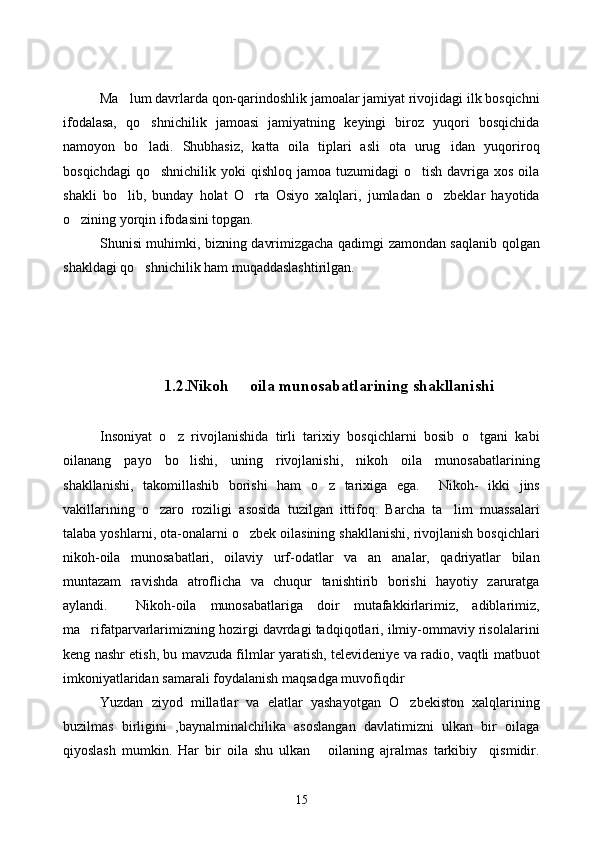 Ma lum davrlarda qon-qarindoshlik jamoalar jamiyat rivojidagi ilk bosqichni
ifodalasa,   qo shnichilik   jamoasi   jamiyatning   keyingi   biroz   yuqori   bosqichida	

namoyon   bo ladi.   Shubhasiz,   katta   oila   tiplari   asli   ota   urug idan   yuqoriroq
 
bosqichdagi   qo shnichilik  yoki  qishloq  jamoa  tuzumidagi  o tish  davriga xos  oila	
 
shakli   bo lib,   bunday   holat   O rta   Osiyo   xalqlari,   jumladan   o zbeklar   hayotida	
  
o zining yorqin ifodasini topgan.	

Shunisi muhimki, bizning davrimizgacha qadimgi zamondan saqlanib qolgan
shakldagi qo shnichilik ham muqaddaslashtirilgan.	

       
1.2.Nikoh   oila munosabatlarining shakllanishi	

Insoniyat   o z   rivojlanishida   tirli   tarixiy   bosqichlarni   bosib   o tgani   kabi	
 
oilanang   payo   bo lishi,   uning   rivojlanishi,   nikoh   oila   munosabatlarining	

shakllanishi,   takomillashib   borishi   ham   o z   tarixiga   ega.  	
   Nikoh-   ikki   jins
vakillarining   o zaro   roziligi   asosida   tuzilgan   ittifoq.   Barcha   ta lim   muassalari	
 
talaba yoshlarni, ota-onalarni o zbek oilasining shakllanishi, rivojlanish bosqichlari	

nikoh-oila   munosabatlari,   oilaviy   urf-odatlar   va   an analar,   qadriyatlar   bilan	

muntazam   ravishda   atroflicha   va   chuqur   tanishtirib   borishi   hayotiy   zaruratga
aylandi.     Nikoh-oila   munosabatlariga   doir   mutafakkirlarimiz,   adiblarimiz,
ma rifatparvarlarimizning hozirgi davrdagi tadqiqotlari, ilmiy-ommaviy risolalarini	

keng nashr etish, bu mavzuda filmlar yaratish, televideniye va radio, vaqtli matbuot
imkoniyatlaridan samarali foydalanish maqsadga muvofiqdir
Yuzdan   ziyod   millatlar   va   elatlar   yashayotgan   O zbekiston   xalqlarining	

buzilmas   birligini   ,baynalminalchilika   asoslangan   davlatimizni   ulkan   bir   oilaga
qiyoslash   mumkin.   Har   bir   oila   shu   ulkan       oilaning   ajralmas   tarkibiy     qismidir.
15 