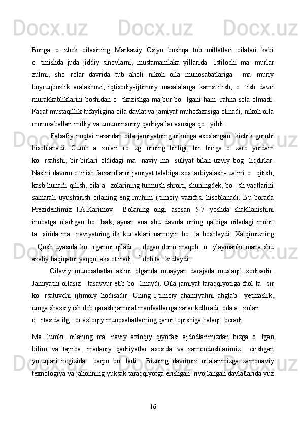 Bunga   o zbek   oilasining   Markaziy   Osiyo   boshqa   tub   millatlari   oilalari   kabi
o tmishda   juda   jiddiy   sinovlarni,   mustamamlaka   yillarida     istilochi   ma murlar	
 
zulmi,   sho rolar   davrida   tub   aholi   nikoh   oila   munosabatlariga     ma muriy	
 
buyruqbozlik   aralashuvi,   iqtisodiy-ijtimoiy   masalalarga   kamsitilish,   o tish   davri	

murakkabliklarini boshidan o tkazishga majbur bo lgani ham   rahna sola olmadi.	
 
Faqat mustaqillik tufayligina oila davlat va jamiyat muhofazasiga olinadi, nikoh-oila
munosabatlari milliy va umuminsoniy qadriyatlar asosiga qo yildi.	

Falsafiy nuqtai  nazardan oila jamiyatning nikohga asoslangan    kichik guruhi
hisoblanadi.   Guruh   a zolari   ro zg orning   birligi,   bir   biriga   o zaro   yordam	
   
ko rsatishi,   bir-birlari   oldidagi   ma naviy   ma suliyat   bilan   uzviy   bog liqdirlar.	
   
Naslni davom ettirish farzandlarni jamiyat talabiga xos tarbiyalash- ualrni o qitish,	

kasb-hunarli qilish, oila a zolarining turmush shroiti, shuningdek, bo sh vaqtlarini	
 
samarali   uyushtirish   oilaning   eng   muhim   ijtimoiy   vazifasi   hisoblanadi.   Bu   borada
Prezidentimiz   I.A.Karimov   Bolaning   ongi   asosan   5-7   yoshda   shakllanishini	

inobatga   oladigan   bo lsak,   aynan   ana   shu   davrda   uning   qalbiga   oiladagi   muhit	

ta sirida   ma naviyatning   ilk   kurtaklari   namoyin   bo la   boshlaydi.   Xalqimizning	
  
Qush   uyasida   ko rganini   qiladi ,   degan   dono   maqoli,   o ylaymanki   mana   shu	
   
azaliy haqiqatni yaqqol aks ettiradi.	
 1
 deb ta kidlaydi.	
Oilaviy   munosabatlar   aslini   olganda   muayyan   darajada   mustaqil   xodisadir.
Jamiyatni  oilasiz     tasavvur  etib bo lmaydi. Oila jamiyat  taraqqiyotiga faol ta sir	
 
ko rsatuvchi   ijtimoiy   hodisadir.   Uning   ijtimoiy   ahamiyatini   ahglab     yetmaslik,	

umga shaxsiy ish deb qarash jamoiat manfaatlariga zarar keltiradi, oila a zolari 	

o rtasida ilg or axloqiy munosabatlarning qaror topishiga halaqit beradi. 	
 
Ma lumki,   oilaning   ma naviy   axloqiy   qiyofasi   ajdodlarimizdan   bizga   o tgan	
  
bilim   va   tajriba,   madaniy   qadriyatlar   asosida   va   zamondoshlarimiz     erishgan
yutuqlari   negizida     barpo   bo ladi.     Bizning   davrimiz   oilalarimizga   zamonaviy	

texnologiya va jahonning yuksak taraqqiyotga erishgan  rivojlangan davlatlarida yuz
16 