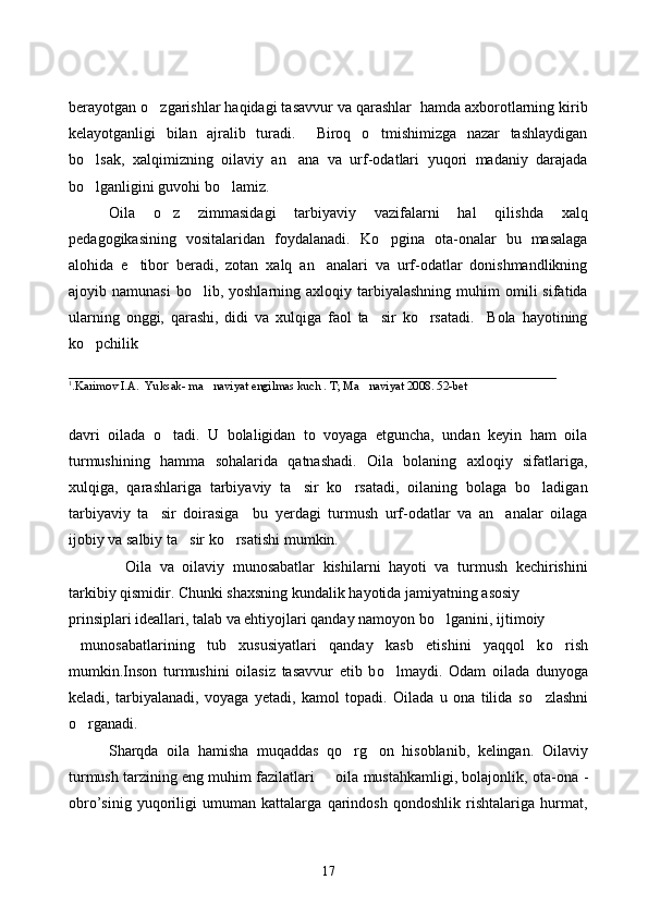 berayotgan o zgarishlar haqidagi tasavvur va qarashlar  hamda axborotlarning kirib
kelayotganligi   bilan   ajralib   turadi.     Biroq   o tmishimizga   nazar   tashlaydigan	

bo lsak,   xalqimizning   oilaviy   an ana   va   urf-odatlari   yuqori   madaniy   darajada	
 
bo lganligini guvohi bo lamiz.
 
        Oila   o z   zimmasidagi   tarbiyaviy   vazifalarni   hal   qilishda   xalq	

pedagogikasining   vositalaridan   foydalanadi.   Ko pgina   ota-onalar   bu   masalaga	

alohida   e tibor   beradi,   zotan   xalq   an analari   va   urf-odatlar   donishmandlikning	
 
ajoyib  namunasi  bo lib,  yoshlarning  axloqiy  tarbiyalashning   muhim  omili  sifatida	

ularning   onggi,   qarashi,   didi   va   xulqiga   faol   ta sir   ko rsatadi.     Bola   hayotining	
 
ko pchilik 	

________________________________________________________________
1
.Karimov I.A.  Yuksak- ma naviyat engilmas kuch . T; Ma naviyat 2008. 52-bet	
 
davri   oilada   o tadi.   U   bolaligidan   to   voyaga   etguncha,   undan   keyin   ham   oila	

turmushining   hamma   sohalarida   qatnashadi.   Oila   bolaning   axloqiy   sifatlariga,
xulqiga,   qarashlariga   tarbiyaviy   ta sir   ko rsatadi,   oilaning   bolaga   bo ladigan	
  
tarbiyaviy   ta sir   doirasiga     bu   yerdagi   turmush   urf-odatlar   va   an analar   oilaga	
 
ijobiy va salbiy ta sir ko rsatishi mumkin. 	
 
    Oila   va   oilaviy   munosabatlar   kishilarni   hayoti   va   turmush   kechirishini
tarkibiy qismidir. Chunki shaxsning kundalik hayotida jamiyatning asosiy 
prinsiplari ideallari, talab va ehtiyojlari qanday namoyon b o	
 lganini, ijtimoiy
  munosabatlarining   tub   xususiyatlari   qanday   kasb   etishini   yaqqol   k o	
 rish
mumkin.Inson   turmushini   oilasiz   tasavvur   etib   b o	
 lmaydi.   Odam   oilada   dunyoga
keladi,   tarbiyalanadi,   voyaga   yetadi,   kamol   topadi.   Oilada   u   ona   tilida   s o	
 zlashni
o	
 rganadi.
Sharqda   oila   hamisha   muqaddas   qo rg on   hisoblanib,   kelingan.   Oilaviy	
 
turmush tarzining eng muhim fazilatlari   oila mustahkamligi, bolajonlik, ota-ona 	
 -
obro’sinig   yuqoriligi   umuman   kattalarga   qarindosh   qondoshlik   rishtalariga   hurmat,
17 