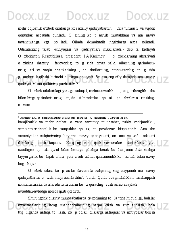 mehr oqibatlik o’zbek oilalariga   xos   azaliy   qadriyatlardir .  Oila turmush  va vijdon
qonunlari   asosuida   quriladi.   O zining   ko p   asrlik   mustahkam   va   ma naviy	
  
tayanchlariga   ega   bo ladi.   Oilada   demokratik   negizlarga   asos   solinadi.	

Odamlarning   talab   -ehtiyojlari   va   qadriyatlari   shakllanadi,-   deb   ta kidlaydi	

O zbekiston   Respublikasi   prezidenti   I.A.Karimov     o zbeklarning   aksariyati	
  
o zining   shaxsiy     farovonligi   to g rida   emas   balki   oilasining   qarindosh-
  
urug lari   va   yaqin   odamlarining   ,   qo shnilarning,   omon-esonligi   to g rida	
   
g amhurlik qilishi birinchi o ringa qo yadi. Bu esa eng oily darajada ma naviy	
   
qadriyat, inson qalbining gavharidir	
 2
 
O zbek oilalaridagi yurtiga sadoqat, mehnatsevarlik 	
 ,   bag rikenglik     shu	
bilan birga qarindosh-urug lar, do st-birodarlar , qo ni  qo shnilar o rtasidagi	
     
o zaro 	

______________________________________________________________
2
  Karimov    I.A.  O zbekiston buyuk kelajak sari  Toshkent  O zbekiston , 1998 yil  21-bet	
   
hamjihatlik   va   mehr   oqibat,   o zaro   samimiy   munosabat,   ruhiy   xotirjamlik   ,	

saranjom-sarishtalik   bu   muqaddas   qo rg on   poydevori   hispblanadi.   Ana   shu	
 
xuxusiyatlar   xalqimizning   boy   ma naviy   qadriyatlari,   an ana   va   urf   odatlari	
  
ildizlariga   borib   taqaladi.   Xalq   og zaki   ijodi   namunalari,   dostonlarda   yurt	

ozodligini   qo lda   qurol   bilan   himoya   qilishga   kerak   bo lsa   jonni   fido   etishga	
 
tayyorgarlik bo lajak oilasi, yori visoli uchun qahramonlik ko rsatish bilan uzviy
 
bog liqdir. 	

O zbek   oilasi   ko p   asrlar   davomida   xalqining   eng   oliyjanob   ma naviy	
  
qadriyatlarini   o zida   mujassamlashtirib   bordi.   Qonli   bosqinchiliklar,   mashaqqatli	

mustamamlaka davrlarida ham ularni ko z qorachig idek asrab avayladi, 	
 
avloddan-avlodga meros qilib qoldirdi.
Shuningdek oilaviy munosabatlarda er-xotinning to la teng huquqligi, bolalar	

muassasalarining   keng   shahobchalarining   barpo   etish   va   rivojlantirish,   bola
tug ilganda   nafaqa   to lash,   ko p   bolali   oilalarga   nafaqalar   va   imtiyozlar   berish	
  
18 