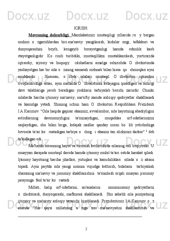                 KIRISH.
Mavzuning   dolzarbligi.   Mamlakatimiz   mustaqiligi   yillarida   r o y   bergan
muhim   o	
 zgarishlardan   biri-ma'naviy   yangilanish,   kishilar   ongi,   tafakkuri   va
dunyoqarashini   boyib,   kengayib   borayotganligi   hamda   erkinlik   kasb
etayotganligidir.   K o	
 rinib   turibdiki,   mustaqillikni   mustahkamlash,   yurtimizda
iqtisodiy,   siyosiy   va   huquqiy     islohatlarni   amalga   oshirishda   O	
 zbekistonda
yashayotgan har bir oila  o	
 zining samarali mehnati bilan hissa  qo shmoqlari ayni	
muddaodir.     Xususan,   o	
 zbek   oilalari   mustaqil   O	 zbekiston   iqtisodini
rivojlantirishga emas,  ayni mahalda  O	
 zbekistonni kelajagini quradigan va xozirgi
davr   talablariga   javob   beradigan   yoshlarni   tarbiyalab   berishi   zarurdir.   Chunki
oilalarda   barcha   ijtimoiy   ma'naviy,   ma'rifiy   xamda   axlo q iy   q adriyatlar   shakllanadi
va   kamolga   yetadi.   Shuning   uchun   ham   O	
 zbekiston   Respublikasi   Prezidenti
I.A.Karimov: "Oila haqida gapirar ekanmiz, avvalombor, oila hayotning abadiyligini
avlodlarning   davmomiyligini   ta'minaydigan,   muqaddas   urf-odatlarimizni
saqlaydigan,   shu   bilan   birga,   kelajak   nasllar   qanday   inson   b o	
 lib   yetishishiga
bevosita ta'sir k o	
 rsatadigan tarbiya   o	 chog i ekanini tan olishimiz darkor"  	 1
  deb
ta'kidlagan edi.  
Ma'lumki insonning hayot va turmush kechirishida oilaning roli beqiyosdir. U
muayyan darajada mustaqil darsda hamda ijtimoiy muhit ta'siri ostida harakat qiladi.
Ijtimoiy   hayotning   barcha   jihatlari,   yutuqlari   va   kamchiliklari     oilada   o	
 z   aksini
topadi.   Ayni   paytda   oila   yangi   insonni   vujudga   keltirish,   bolalarni     tarbiyalash
shaxsning   ma'naviy   va   jismoniy   shakllanishini     ta'minlash   orqali   muayan   jismoniy
jarayonga  faol ta'sir k o	
 rsatadi.
Millati,   halqi   urf-odatlarini,   an'analarini     umuminsoniy   qadriyatlarni
o zlashtiradi,   dunyoqarashi,   mafkurasi   shakllanadi.     Shu   sababli   oila   jamiyatning	

ijtimoiy va ma'naviy axloqiy tayanchi hisoblanadi. Prezidentimiz I.A.Karimov   o	
 z
asarida   "Har   qaysi   millatning   o	
 ziga   xos   ma'naviyatini   shakllantirish   va
______________________________________________________________
2 