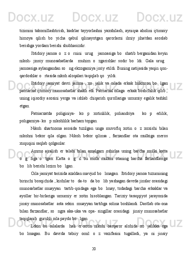 tizimini   takomillashtirish,   kadrlar   tayyorlashni   yaxshilash,   ayniqsa   aholini   ijtimoiy
himoya   qilish   bo yicha   qabul   qilinayotgan   qarorlarni   ilmiy   jihatdan   asoslab
berishga yordam berishi shubhasizdir.   
Ibtidoiy   jamoa   o z   o rnini     urug   jamoasiga   bo shatib   berganidan   keyin	
   
nikoh-   jinsiy   munosabatlarda     muhim   o zgarishlar   sodir   bo ldi.   Gala   urug	
  
jamoasiga aylangandan so ng ekzogamiya joriy etildi. Buning natijasida yaqin qon-	

qardoshlar o rtasida nikoh aloqalari taqiqlab qo yildi. 	
 
Ibtidoiy   jamiyat   davri   jamoa   ,   xo jalik   va   oilada   erkak   hukmron   bo lgan	
 
patriarxat ijtimoiy munosabatlar shakli edi. Patriarxal oilaga  erkak boshchilik qilib ,
uning   iqisodiy   asosini   yerga   va   ishlab   chiqarish   qurollariga   umumiy   egalik   tashkil
etgan. 
Patriarxatda   poliginiya-   ko p   xotinlilik,   poliandriya   ko p   erlilik,	
  
poligamiya- ko p nikohlilik barham topgan.   	

Nikoh   shartnoma   asosida   tuzilgan   unga   muvofiq   xotin   o z   xoxishi   bilan	

nikohni   bekor   qila   olgan.   Nikoh   bekor   qilinsa   ,   farzandlar   ota   mulkiga   meros
xuquqini saqlab qolganlar. 
Ammo   ajralish   er   talabi   bilan   amalgam   oshirlsa   uning   barcha   mulki   katta
o g liga   o tgan.   Katta   o g il   bu   molk   mulkni   otaning   barcha   farzandlariga	
    
bo lib berishi lozim bo lgan
    .
Oila  jamiyat tarixida azaldan mavjud bo lmagan.  Ibtidoiy jamoa tuzumining	

birinchi bosqichida , kishilar to da-to da bo lib yashagan davrda jinslar orasidagi	
  
munosabatlar   muayyan     tartib-qoidaga   ega   bo lmay,   todadagi   barcha   erkaklar   va	

ayollar   bir-birlariga   umumiy   er   xotin   hisoblangan.   Tarixiy   taraqqiyot   jarayonida
jinsiy munosabatlar   asta sekin   muayyan tartibga solina boshlandi. Dastlab ota-ona
bilan   farzandlar,   so ngra   aka-uka   va   opa-   singillar   orasidagi     jinsiy   munosabatlar	

taqiqlanib  guruhli oila paydo bo lgan.	

Lekin   bu   oilalarda     hali   er-xotin   nikohi   barqaror   alohida   xo jalikka   ega	

bo lmagan.   Bu   davrda   tabiiy   omil   o z   vazifasini   tugalladi,   ya ni   jinsiy	
  
20 