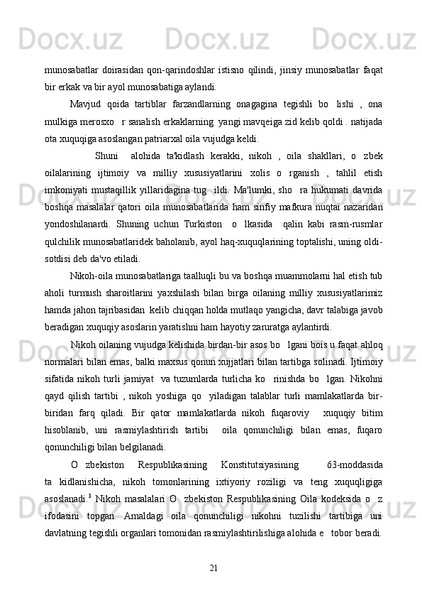 munosabatlar   doirasidan   qon-qarindoshlar   istisno   qilindi,   jinsiy   munosabatlar   faqat
bir erkak va bir ayol munosabatiga aylandi. 
Mavjud   qoida   tartiblar   farzandlarning   onagagina   tegishli   bo lishi   ,   ona
mulkiga merosxo r sanalish erkaklarning  yangi mavqeiga zid kelib qoldi . natijada	

ota xuquqiga asoslangan patriarxal oila vujudga keldi.   
Shuni     alo h ida   ta'kidlash   kerakki,   nikoh   ,   oila   shakllari,   o zbek	

oilalarining   ijtimoiy   va   milliy   xususiyatlarini   xolis   o rganish   ,   tahlil   etish	

imkoniyati   mustaqillik   yillaridagina   tug ildi.   Ma'lumki,   sho ra   hukumati   davrida	
 
boshqa   masalalar   qatori   oila   munosabatlarida   ham   sinfiy  mafkura  nuqtai   nazaridan
yondoshilanardi.   Shuning   uchun   Turkiston     o lkasida     qalin   kabi   rasm-rusmlar	

qulchilik munosabatlaridek baholanib, ayol haq-xuquqlarining toptalishi, uning oldi-
sotdisi deb da'vo etiladi. 
Nikoh-oila munosabatlariga taalluqli bu va boshqa muammolarni hal etish tub
aholi   turmush   sharoitlarini   yaxshilash   bilan   birga   oilaning   milliy   xususiyatlarimiz
hamda jahon tajribasidan  kelib chiqqan holda mutlaqo yangicha, davr talabiga javob
beradigan xuquqiy asoslarin yaratishni ham hayotiy zaruratga aylantirdi. 
Nikoh oilaning vujudga kelishida birdan-bir asos bo lgani bois u faqat ahloq	

normalari bilan emas, balki maxsus qonun xujjatlari bilan tartibga solinadi. Ijtimoiy
sifatida  nikoh   turli   jamiyat     va  tuzumlarda   turlicha   ko rinishda   bo lgan.   Nikohni	
 
qayd   qilish   tartibi   ,   nikoh   yoshiga   qo yiladigan   talablar   turli   mamlakatlarda   bir-	

biridan   farq   qiladi.   Bir   qator   mamlakatlarda   nikoh   fuqaroviy   xuquqiy   bitim	

hisoblanib,   uni   rasmiylashtirish   tartibi     oila   qonunchiligi   bilan   emas,   fuqaro
qonunchiligi bilan belgilanadi. 
O zbekiston   Respublikasining   Konstitutsiyasining     63-moddasida	

ta kidlanishicha,   nikoh   tomonlarining   ixtiyoriy   roziligi   va   teng   xuquqligiga	

asoslanadi. 3
  Nikoh   masalalari   O zbekiston   Respublikasining   Oila   kodeksida   o z	
 
ifodasini   topgan.   Amaldagi   oila   qonunchiligi   nikohni   tuzilishi   tartibiga   uni
davlatning tegishli organlari tomonidan rasmiylashtirilishiga alohida e tobor beradi.	

21 