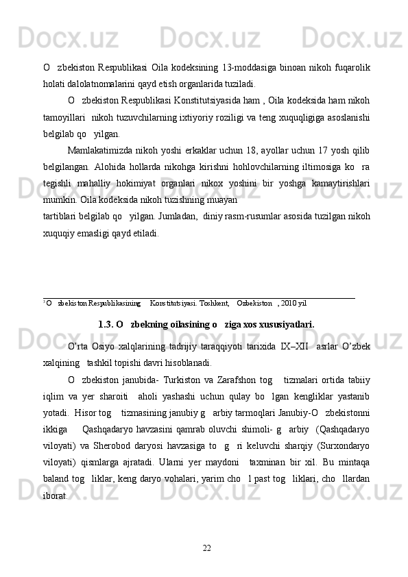 O zbekiston   Respublikasi   Oila   kodeksining   13-moddasiga   binoan   nikoh   fuqarolik
holati dalolatnomalarini qayd etish organlarida tuziladi. 
O zbekiston Respublikasi Konstitutsiyasida ham , Oila kodeksida ham nikoh	

tamoyillari   nikoh tuzuvchilarning ixtiyoriy roziligi va teng xuquqligiga asoslanishi
belgilab qo yilgan. 	

Mamlakatimizda nikoh yoshi erkaklar uchun 18, ayollar uchun 17 yosh qilib
belgilangan.   Alohida   hollarda   nikohga   kirishni   hohlovchilarning   iltimosiga   ko ra	

tegishli   mahalliy   hokimiyat   organlari   nikox   yoshini   bir   yoshga   kamaytirishlari
mumkin. Oila kodeksida nikoh tuzishning muayan 
tartiblari belgilab qo yilgan. Jumladan,  diniy rasm-rusumlar asosida tuzilgan nikoh	

xuquqiy emasligi qayd etiladi.  
_________________________________________________________________
3 
O zbekiston Respublikasining     Konstitutsiyasi. Toshkent,  Ozbekiston , 2010 yil 	
  
1.3. O zbekning oilasining o ziga xos xususiyatlari.	
 
O’rta   Osiyo   xalqlarining   tadrijiy   taraqqiyoti   tarixida   IX – XII     asrlar  	
 O ’ zbek
xalqining     tashkil   topishi   davri   hisoblanadi . 	

O zbekiston   janubida-   Turkiston   va   Zarafshon   tog   tizmalari   ortida   tabiiy	
 
iqlim   va   yer   sharoiti     aholi   yashashi   uchun   qulay   bo lgan   kengliklar   yastanib	

yotadi.  Hisor tog  tizmasining janubiy g arbiy tarmoqlari Janubiy-O zbekistonni	
  
ikkiga     Qashqadaryo   havzasini   qamrab   oluvchi   shimoli-   g arbiy     (Qashqadaryo	
 
viloyati)   va   Sherobod   daryosi   havzasiga   to g ri   keluvchi   sharqiy   (Surxondaryo	
 
viloyati)   qismlarga   ajratadi.   Ularni   yer   maydoni     taxminan   bir   xil.   Bu   mintaqa
baland tog liklar, keng daryo vohalari, yarim cho l past tog liklari, cho llardan	
   
iborat.
22 