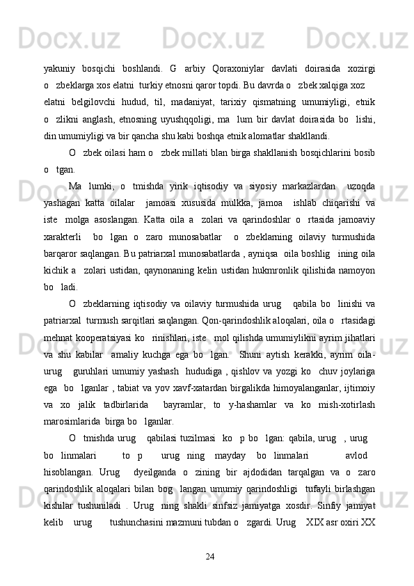 yakuniy   bosqichi   boshlandi.   G arbiy   Qoraxoniylar   davlati   doirasida   xozirgi
o zbeklarga xos elatni  turkiy etnosni qaror topdi. Bu davrda o zbek xalqiga xoz 	
 
elatni   belgilovchi   hudud,   til,   madaniyat,   tarixiy   qismatning   umumiyligi,   etnik
o zlikni   anglash,   etnosning   uyushqqoligi,   ma lum   bir   davlat   doirasida   bo lishi,
  
din umumiyligi va bir qancha shu kabi boshqa etnik alomatlar shakllandi.
O zbek oilasi ham o zbek millati blan birga shakllanish bosqichlarini bosib	
 
o tgan.  	

Ma lumki,   o tmishda   yirik   iqtisodiy   va   siyosiy   markazlardan     uzoqda	
 
yashagan   katta   oilalar     jamoasi   xususida   mulkka,   jamoa     ishlab   chiqarishi   va
iste molga   asoslangan.   Katta   oila   a zolari   va   qarindoshlar   o rtasida   jamoaviy	
  
xarakterli     bo lgan   o zaro   munosabatlar     o zbeklarning   oilaviy   turmushida	
  
barqaror saqlangan. Bu patriarxal munosabatlarda , ayniqsa  oila boshlig ining oila	

kichik   a zolari   ustidan,   qaynonaning   kelin   ustidan   hukmronlik   qilishida   namoyon	

bo ladi. 	

O zbeklarning   iqtisodiy   va   oilaviy   turmushida   urug   qabila   bo linishi   va	
  
patriarxal  turmush sarqitlari saqlangan. Qon-qarindoshlik aloqalari, oila o rtasidagi	

mehnat kooperatsiyasi ko rinishlari, iste mol qilishda umumiylikni ayrim jihatlari	
 
va   shu   kabilar     amaliy   kuchga   ega   bo lgan.     Shuni   aytish   kerakki,   ayrim   oila-	

urug   guruhlari   umumiy  yashash    hududiga  , qishlov  va  yozgi  ko chuv  joylariga	
 
ega   bo lganlar , tabiat va yov xavf-xatardan birgalikda himoyalanganlar, ijtimoiy	

va   xo jalik   tadbirlarida     bayramlar,   to y-hashamlar   va   ko mish-xotirlash
  
marosimlarida  birga bo lganlar. 	

O tmishda urug  qabilasi  tuzilmasi    ko p bo lgan: qabila, urug , urug	
     
bo linmalari   to p   urug ning   mayday   bo linmalari     avlod	
        
hisoblangan.   Urug   dyeilganda   o zining   bir   ajdodidan   tarqalgan   va   o zaro	
  
qarindoshlik   aloqalari   bilan   bog langan   umumiy   qarindoshligi     tufayli   birlashgan	

kishilar   tushuniladi   .   Urug ning   shakli   sinfsiz   jamiyatga   xosdir.   Sinfiy   jamiyat	

kelib  urug  tushunchasini mazmuni tubdan o zgardi. Urug  XIX asr oxiri XX	
   
24 