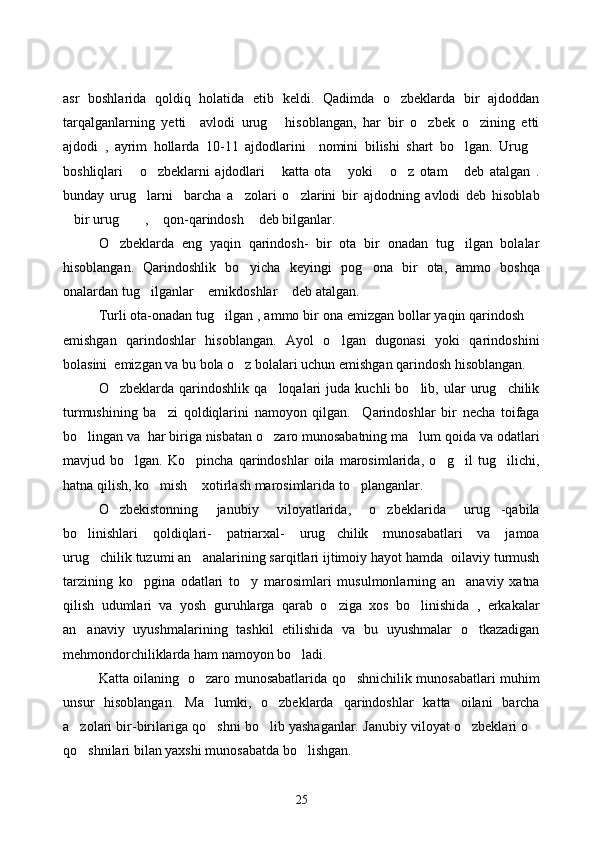asr   boshlarida   qoldiq   holatida   etib   keldi.   Qadimda   o zbeklarda   bir   ajdoddan
tarqalganlarning   yetti     avlodi   urug   hisoblangan,   har   bir   o zbek   o zining   etti	
  
ajdodi   ,   ayrim   hollarda   10-11   ajdodlarini     nomini   bilishi   shart   bo lgan.   Urug	
 
boshliqlari   o zbeklarni   ajdodlari   katta   ota   yoki   o z   otam   deb   atalgan   .	
      
bunday   urug larni     barcha   a zolari   o zlarini   bir   ajdodning   avlodi   deb   hisoblab
  
bir urug  ,  qon-qarindosh  deb bilganlar. 	
   
O zbeklarda   eng   yaqin   qarindosh-   bir   ota   bir   onadan   tug ilgan   bolalar	
 
hisoblangan.   Qarindoshlik   bo yicha   keyingi   pog ona   bir   ota,   ammo   boshqa	
 
onalardan tug ilganlar  emikdoshlar  deb atalgan. 	
  
Turli ota-onadan tug ilgan , ammo bir ona emizgan bollar yaqin qarindosh 	
 
emishgan   qarindoshlar   hisoblangan.   Ayol   o lgan   dugonasi   yoki   qarindoshini	

bolasini  emizgan va bu bola o z bolalari uchun emishgan qarindosh hisoblangan. 	

O zbeklarda   qarindoshlik   qa loqalari   juda   kuchli   bo lib,   ular   urug chilik	
   
turmushining   ba zi   qoldiqlarini   namoyon   qilgan.     Qarindoshlar   bir   necha   toifaga	

bo lingan va  har biriga nisbatan o zaro munosabatning ma lum qoida va odatlari	
  
mavjud   bo lgan.   Ko pincha   qarindoshlar   oila   marosimlarida,   o g il   tug ilichi,	
    
hatna qilish, ko mish  xotirlash marosimlarida to planganlar.	
  
O zbekistonning   janubiy   viloyatlarida,   o zbeklarida   urug -qabila	
  
bo linishlari   qoldiqlari-   patriarxal-   urug chilik   munosabatlari   va   jamoa	
 
urug chilik tuzumi an analarining sarqitlari ijtimoiy hayot hamda  oilaviy turmush	
 
tarzining   ko pgina   odatlari   to y   marosimlari   musulmonlarning   an anaviy   xatna	
  
qilish   udumlari   va   yosh   guruhlarga   qarab   o ziga   xos   bo linishida   ,   erkakalar	
 
an anaviy   uyushmalarining   tashkil   etilishida   va   bu   uyushmalar   o tkazadigan	
 
mehmondorchiliklarda ham namoyon bo ladi. 	

Katta oilaning   o zaro munosabatlarida qo shnichilik munosabatlari muhim	
 
unsur   hisoblangan.   Ma lumki,   o zbeklarda   qarindoshlar   katta   oilani   barcha
 
a zolari bir-birilariga qo shni bo lib yashaganlar. Janubiy viloyat o zbeklari o	
    
qo shnilari bilan yaxshi munosabatda bo lishgan. 
 
25 