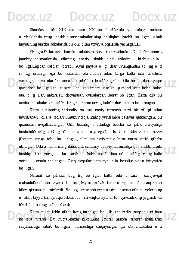 Shunday   qilib   XIX   asr   oxiri   XX   asr   boshlarida   yuqoridagi   mintaqa
o zbeklarida   urug doshlik   munosabatlarining   qoldiqlari   kuchli   bo lgan.   Aholi  
hayotining barcha sohalarida bir-biri bilan uzviy aloqalarda yashaganlar. 
Etnografik-tarixiy   hamda   adabiy-badiiy   materiallarda   O zbekistonning	

janubiy   viloyatlarida   oilaning   asosiy   shakli   ikki   avlodni   kichik   oila
 
bo lganligidan   dalolat     beradi.   Ayni   paytda   o g illar   uylangandan   so ng   o z	
    
ro zg orlariga   ega   bo lsalarda,   ota-onalari   bilan   birga   katta   oila   tarkibida
  
yashaganlar   va   ular   bir   xonadon   sohiblari   hisoblanganlar.   Ota   tomonidan     yaqin
qarindosh bo lgan to rt besh , ba zan undan ham ko p avlod-katta bobo, bobo,	
   
ota,   o g ilar,   nabiralar,   chevaralar,   evaralardan   iborat   bo lgan.   Katta   oila   bir	
  
necha aka-ukalardan tashkil topgan, ammo uning tarkibi doimo ham bo lmagan. 	

Katta   oilalarning   iqrisodiy   va   ma naviy   turmush   tarzi   bir   xilligi   bilan	

tavsiflanadi,   oila   a zolari   umumiy   xojalikning   yuritishida   baravar   qatnashgan,   bir	

qozondan   ovqatlanishgan.   Oila   boshlig i   oiladagi   barcha   xo jalik   faoliyatiga	
 
boshchilik   qilgan.   O g illar   o z   oilalariga   ega   bo lsada,   moddiy   va   ma naviy	
    
jihatdan   otaga   tobe   bo lishgan,   ular   ota   ixtiyorisiz   biror   narsa   xarid   qilisha	

olmagan. Oila a zolarining daromadi umumiy oilaviy daromadga qo shilib, u oila	
 
boshlig I   ixtiyoriga   o tar,   sandiqlar   kaliti   esa   boshqa   oila   boshlig ining   katta	
  
xotini     onada   saqlangan.   Oziq   ovqatlar   ham   ayol   oila   boshligi   xotin   ixtiyorida

bo lgan. 	

Natural   xo jalikka   bog liq   bo lgan   katta   oila   o zini     oziq-ovqat	
   
mahsulotlari   bilan   deyarli     to liq   ,  kiyim-kechak,   turli   ro zg or   asbob   anjomlari	
  
bilan qisman ta minlardi. Ro zg or asbob anjomlarini   asosan oila a zolarining	
   
o zlari tayyorlar, ayniqsa ishdan bo sh vaqtda ayollar to quvchilik, ip yigirish  va	
  
tikish bilan shug ullanishardi. 	

Katta   oilada   ichki   nikoh   keng   tarqalgan   bo lib   u   iqtisidiy   maqsadlarni   ham	

ko zda   tutardi.   Bu   nuqtai-nazar   nikohning   levitar   hamda   sarorat   shakllarini	

saqlanishiga   sabab   bo lgan.   Turmushga   chiqayongan   qiz   ota   mulkidan   o z	
 
26 