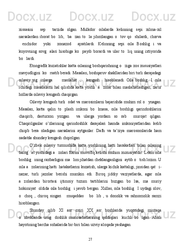 xissasini   sep   tarzida   olgan.   Mulkdor   oilalarda   kelinning   sepi   xilma-xil 
narsalardan   iborat   bo lib,     ba zan   to la   jihozlangan   o tov   qo shilardi,   chorva	
    
enchidor   yoki   xonazod   ajratilardi.   Kelinning   sepi   oila   Boshlig i   va	
    
kuyovning   sovg alari   hisobiga   ko payib   borardi   va   ular   to liq   uning   ixtiyorida	
  
bo lardi.	

Etnografik kuzatishlar katta oilaning boshqarishning o ziga xos xususiyatlari	

mavjudligini  ko rsatib beradi. Masalan, boshqaruv shakllaridan biri turli darajadagi	

oilaviy yig inlarga    maslahat ,   kengash  hisoblanadi.   Oila  boshlig I    oila	
      
ichidagi masalalarni hal qilishda katta yoshli   a zolar bilan maslahatlashgan, zarur	

hollarda oilaviy kengash chaqirgan.
Oilaviy kengash turli   odat va marosimlarni bajarishda muhim rol o ynagan.	

Masalan,   katta   qalin   to plash   imkoni   bo lmasa,   oila   boshligi   qarindoshlarini	
 
chaqirib,   dasturxon   yozgan     va   ularga   yordam   so rab     murojat   qilgan.	

С haqirilganlar   o’zlarining   qarindoshlik   darajalari   hamda   imkoniyatlaridan   kelib
chiqib   bera   oladigan   narsalarini   aytganlar.   Dafn   va   ta’ziya   marosomlarida   ham
oadatda shunday kengash chqirilgan. 
O’zbek   oilaviy   turmushida   katta   yoshlining   hatti   harakatlari   bilan   oilaning
balog at yoshidagi a zolari fikrini muvofiq kelishi muhim xuxusiyatdir. Lekin oila	
 
boshlig ining raxbarligini ma lim jihatdan cheklanganligini  aytib o tish lozim. U	
  
oila a zolarining hatti  hatakatlarini kuzatish, ularga kichik kattaligi, jinsidan qat i-	
 
nazar,   turli   jazolar   berishi   mumkin   edi.   Biroq   jiddiy   vaziyatlarda,   agar   oila
a zolaridan   birortasi   ijtimoiy   tuzum   tartiblarini   buzgan   bo lsa,   ma muriy	
  
hokimiyat   oldida oila boshlig i javob bergan. Xullas, oila boshlig I uydagi olov,	
 
o choq   ,   chiroq   singari   muqaddas   bo lib   ,   u   donolik   va   rahnomolik   ramzi	
   
hisoblangan. 
Shunday   qilib   XI   asr   oxiri   XX   asr   boshlarida   yuqoridagi   mintaqa
o zbeklarida   urug doshlik   munosabatlarining   qoldiqlari     kuchli   bo lgan.   Aholi
  
hayotining barcha sohalarida bir-biri bilan uzviy aloqada yashagan. 
27 