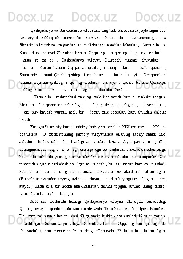 Qashqadaryo va Surxondaryo viloyatlarining turli tumanlarida joylashgan 200
dan   ziyod   qishloq   aholisining   ba zilaridan   katta   oila     tushunchasiga   o z   
fikrlarini bildirish so ralganda ular   turlicha izohlanadilar. Masalan,  katta oila ni	
  
Surxondaryo   viloyat   Sherobod   tumani   Oqqo rg on   qishlog i   qo ng irotlari  	
     
katta   ro zg or ,   Qashqadaryo   viloyati   Chiroqchi   tumani   chuyutlari  	
    
to ra ,   Koson   tumani   Oq   jangal   qishlog i   mang itlari     katta   qozon ,
       
Shahrisabz   tumani   Qutchi   qishlog i   qutchilari     katta   ota   uyi ,   Dehqonobod	
   
tumani   Oqirtma   qishlog i   qo ng irotlari   ota   uyi ,   Qarshi   tumani   Qoratepa	
    
qishlog i xo jalari    do rji ro zg or  deb atar ekanlar. 	
       
Katta  oila  tushunchasi   xalq og zaki  ijodiyotida ham   o z  aksini   topgan.
   
Masalan   bir   qozondan   osh   ichgan ,   bir   qoshiqqa   talashgan ,   kiyimi   bir ,	
     
joni   bir-   haydab   yurgan   moli   bir   degan   xalq   iboralari   ham   shundan   dalolat	
 
beradi. 
Etnografik-tarixiy   hamda   adabiy-badiiy   materiallar   XIX   asr   oxiri     XX   asr	

boshlarida     O zbekistonning   janubiy   viloyatlarida   oilaning   asosiy   shakli   ikki	

avlodni   kichik   oila   bo lganligidan   dalolat     beradi.   Ayni   paytda   o g illar	
    
uylangandan   so ng   o z   ro zg orlariga   ega   bo lsalarda,   ota-onalari   bilan   birga	
    
katta   oila   tarkibida   yashaganlar   va   ular   bir   xonadon   sohiblari   hisoblanganlar.   Ota
tomonidan   yaqin qarindosh bo lgan to rt besh , ba zan undan ham ko p avlod-	
   
katta bobo, bobo, ota, o g ilar, nabiralar, chevaralar, evaralardan iborat bo lgan.	
  
(Bu xalqlar evaradan keyingi avlodni  duvara  undan keyingisini  begona  deb	
   
ataydi.)   Katta   oila   bir   necha   aka-ukalardan   tashkil   topgan,   ammo   uning   tarkibi
doimo ham to liq bo lmagan.	
 
XIX   asr   oxirlarida   hozirgi   Qashqadaryo   viloyati   Chiroqchi   tumanidagi
Qo rg ontepa     qishlog ida   don   etishtiruvchi   25   ta   katta   oila   bo lgan.   Masalan,	
   
Do stmurod buva oilasi  to dasi  60 ga yaqin kishini-  bosh avlod,  19 ta er  xotinni
 
birlashtirgan.   Surxondaryo   viloyat   Sherobod   tumani   Oqqo rg on   qishlog ida	
  
chorvachilik,   don   etishtirish   bilan   shug ullanuvchi   23   ta   katta   oila   bo lgan.	
 
28 