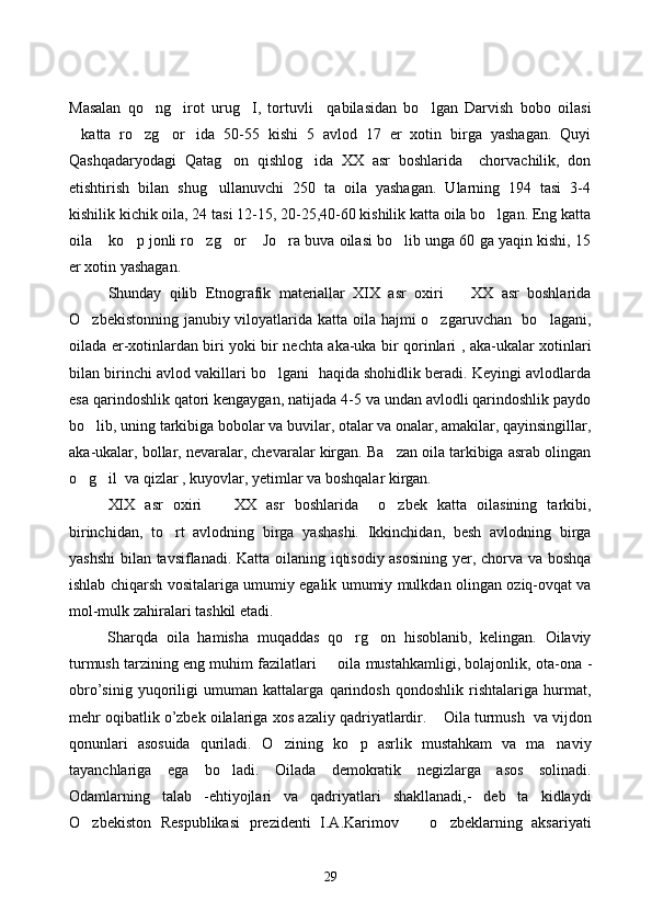 Masalan   qo ng irot   urug I,   tortuvli     qabilasidan   bo lgan   Darvish   bobo   oilasi   
katta   ro zg or ida   50-55   kishi   5   avlod   17   er   xotin   birga   yashagan.   Quyi	
   
Qashqadaryodagi   Qatag on   qishlog ida   XX   asr   boshlarida     chorvachilik,   don	
 
etishtirish   bilan   shug ullanuvchi   250   ta   oila   yashagan.   Ularning   194   tasi   3-4	

kishilik kichik oila, 24 tasi 12-15, 20-25,40-60 kishilik katta oila bo lgan. Eng katta	

oila  ko p jonli ro zg or  Jo ra buva oilasi bo lib unga 60 ga yaqin kishi, 15	
      
er xotin yashagan.
Shunday   qilib   Etnografik   materiallar   XIX   asr   oxiri     XX   asr   boshlarida	

O zbekistonning janubiy viloyatlarida katta oila hajmi  o zgaruvchan   bo lagani,	
  
oilada er-xotinlardan biri yoki bir nechta aka-uka bir qorinlari , aka-ukalar xotinlari
bilan birinchi avlod vakillari bo lgani  haqida shohidlik beradi. Keyingi avlodlarda	

esa qarindoshlik qatori kengaygan, natijada 4-5 va undan avlodli qarindoshlik paydo
bo lib, uning tarkibiga bobolar va buvilar, otalar va onalar, amakilar, qayinsingillar,	

aka-ukalar, bollar, nevaralar, chevaralar kirgan. Ba zan oila tarkibiga asrab olingan	

o g il  va qizlar , kuyovlar, yetimlar va boshqalar kirgan. 	
 
XIX   asr   oxiri     XX   asr   boshlarida     o zbek   katta   oilasining   tarkibi,	
 
birinchidan,   to rt   avlodning   birga   yashashi.   Ikkinchidan,   besh   avlodning   birga	

yashshi  bilan tavsiflanadi. Katta oilaning iqtisodiy asosining yer, chorva va boshqa
ishlab chiqarsh vositalariga umumiy egalik umumiy mulkdan olingan oziq-ovqat va
mol-mulk zahiralari tashkil etadi. 
Sharqda   oila   hamisha   muqaddas   qo rg on   hisoblanib,   kelingan.   Oilaviy	
 
turmush tarzining eng muhim fazilatlari   oila mustahkamligi, bolajonlik, ota-ona 	
 -
obro’sinig   yuqoriligi   umuman   kattalarga   qarindosh   qondoshlik   rishtalariga   hurmat,
mehr oqibatlik o’zbek oilalariga   xos   azaliy   qadriyatlardir .  Oila turmush  va vijdon	

qonunlari   asosuida   quriladi.   O zining   ko p   asrlik   mustahkam   va   ma naviy	
  
tayanchlariga   ega   bo ladi.   Oilada   demokratik   negizlarga   asos   solinadi.	

Odamlarning   talab   -ehtiyojlari   va   qadriyatlari   shakllanadi,-   deb   ta kidlaydi	

O zbekiston   Respublikasi   prezidenti   I.A.Karimov     o zbeklarning   aksariyati	
  
29 