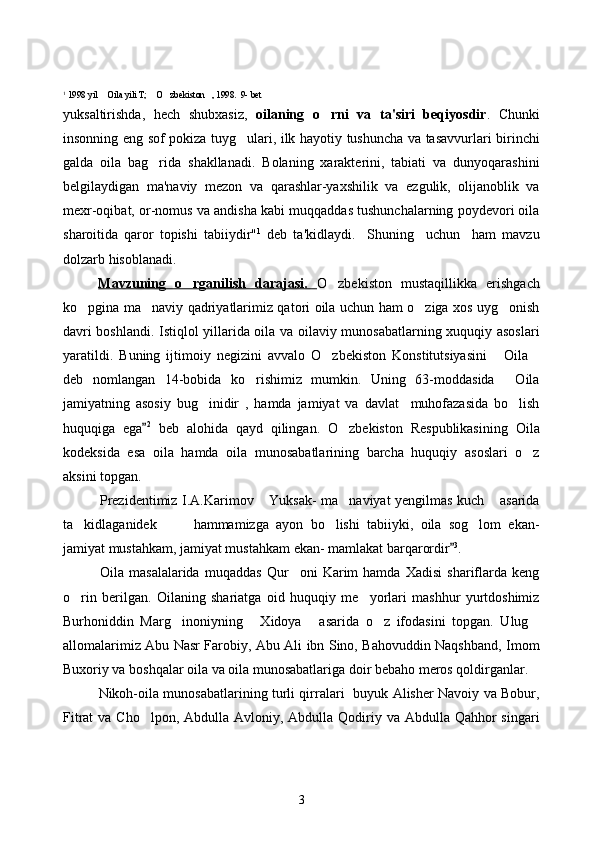 1
 1998 yil  Oila yili T;  O zbekiston , 1998.  9- bet    
yuksaltirishda,   hech   shubxasiz,   oilaning   o	
 rni   va   ta'siri   beqiyosdir .   Chunki
insonning eng sof pokiza tuyg ulari, ilk hayotiy tushuncha va tasavvurlari birinchi	

galda   oila   bag rida   shakllanadi.   Bolaning   xarakterini,   tabiati   va   dunyoqarashini	

belgilaydigan   ma'naviy   mezon   va   qarashlar-yaxshilik   va   ezgulik,   olijanoblik   va
mexr-oqibat, or-nomus va andisha kabi muqqaddas tushunchalarning poydevori oila
sharoitida   qaror   topishi   tabiiydir" 1
  deb   ta'kidlaydi.     Shuning     uchun     ham   mavzu
dolzarb hisoblanadi.
Mavzuning   o rganilish   darajasi.  	
 O zbekiston   mustaqillikka   erishgach	
ko pgina ma naviy qadriyatlarimiz qatori oila uchun ham o ziga xos uyg onish	
   
davri boshlandi. Istiqlol yillarida oila va oilaviy munosabatlarning xuquqiy asoslari
yaratildi.   Buning   ijtimoiy   negizini   avvalo   O zbekiston   Konstitutsiyasini   Oila	
  
deb   nomlangan   14-bobida   ko rishimiz   mumkin.   Uning   63-moddasida   Oila	
 
jamiyatning   asosiy   bug inidir   ,   hamda   jamiyat   va   davlat     muhofazasida   bo lish	
 
huquqiga   ega	
 2
  beb   alohida   qayd   qilingan.   O zbekiston   Respublikasining   Oila	
kodeksida   esa   oila   hamda   oila   munosabatlarining   barcha   huquqiy   asoslari   o z	

aksini topgan.
Prezidentimiz I.A.Karimov  Yuksak- ma naviyat yengilmas kuch  asarida	
  
ta kidlaganidek     hammamizga   ayon   bo lishi   tabiiyki,   oila   sog lom   ekan-	
   
jamiyat mustahkam, jamiyat mustahkam ekan- mamlakat barqarordir	
 3
.
Oila   masalalarida   muqaddas   Qur oni   Karim   hamda   Xadisi   shariflarda   keng	

o rin   berilgan.   Oilaning   shariatga   oid   huquqiy   me yorlari   mashhur   yurtdoshimiz	
 
Burhoniddin   Marg inoniyning   Xidoya   asarida   o z   ifodasini   topgan.   Ulug	
    
allomalarimiz Abu Nasr Farobiy, Abu Ali ibn Sino, Bahovuddin Naqshband, Imom
Buxoriy va boshqalar oila va oila munosabatlariga doir bebaho meros qoldirganlar.
Nikoh-oila munosabatlarining turli qirralari   buyuk Alisher Navoiy va Bobur,
Fitrat  va Cho lpon,  Abdulla Avloniy, Abdulla Qodiriy va Abdulla Qahhor  singari	

3 