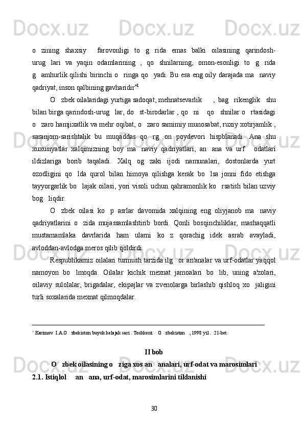o zining   shaxsiy     farovonligi   to g rida   emas   balki   oilasining   qarindosh-  
urug lari   va   yaqin   odamlarining   ,   qo shnilarning,   omon-esonligi   to g rida	
   
g amhurlik qilishi birinchi o ringa qo yadi. Bu esa eng oily darajada ma naviy	
   
qadriyat, inson qalbining gavharidir	
 1
O zbek oilalaridagi yurtiga sadoqat, mehnatsevarlik 	
 ,   bag rikenglik     shu	
bilan birga qarindosh-urug lar, do st-birodarlar , qo ni  qo shnilar o rtasidagi	
     
o zaro hamjixatlik va mehr oqibat, o zaro samimiy munosabat, ruxiy xotirjamlik ,	
 
saranjom-sarishtalik   bu   muqaddas   qo rg on   poydevori   hispblanadi.   Ana   shu	
 
xuxusiyatlar   xalqimizning   boy   ma naviy   qadriyatlari,   an ana   va   urf   odatlari	
  
ildizlariga   borib   taqaladi.   Xalq   og zaki   ijodi   namunalari,   dostonlarda   yurt	

ozodligini   qo lda   qurol   bilan   himoya   qilishga   kerak   bo lsa   jonni   fido   etishga	
 
tayyorgarlik bo lajak oilasi, yori visoli uchun qahramonlik ko rsatish bilan uzviy
 
bog liqdir. 	

O zbek   oilasi   ko p   asrlar   davomida   xalqining   eng   oliyjanob   ma naviy	
  
qadriyatlarini   o zida   mujassamlashtirib   bordi.   Qonli   bosqinchiliklar,   mashaqqatli	

mustamamlaka   davrlarida   ham   ularni   ko z   qorachig idek   asrab   avayladi,	
 
avloddan-avlodga meros qilib qoldirdi. 
Respublikamiz oilalari turmush tarzida ilg or an'analar va urf-odatlar yaqqol	

namoyon   bo lmoqda.   Oilalar   kichik   mexnat   jamoalari   bo lib,   uning   a'zolari,	
 
oilaviy   sulolalar,   brigadalar,   ekipajlar   va   zvenolarga   birlashib   qishloq   xo jaligini	

turli soxalarida mexnat qilmoqdalar.
_________________________________________________________________
1
 Karimov  I.A.O zbekiston buyuk kelajak sari . Toshkent  O zbekiston , 1998 yil .  21-bet	
   
 
II bob 
O zbek oilasining o ziga xos an analari, urf-odat va marosimlari	
  
2.1. Istiqlol   an ana, urf-odat, marosimlarini tiklanishi 	
 
30 