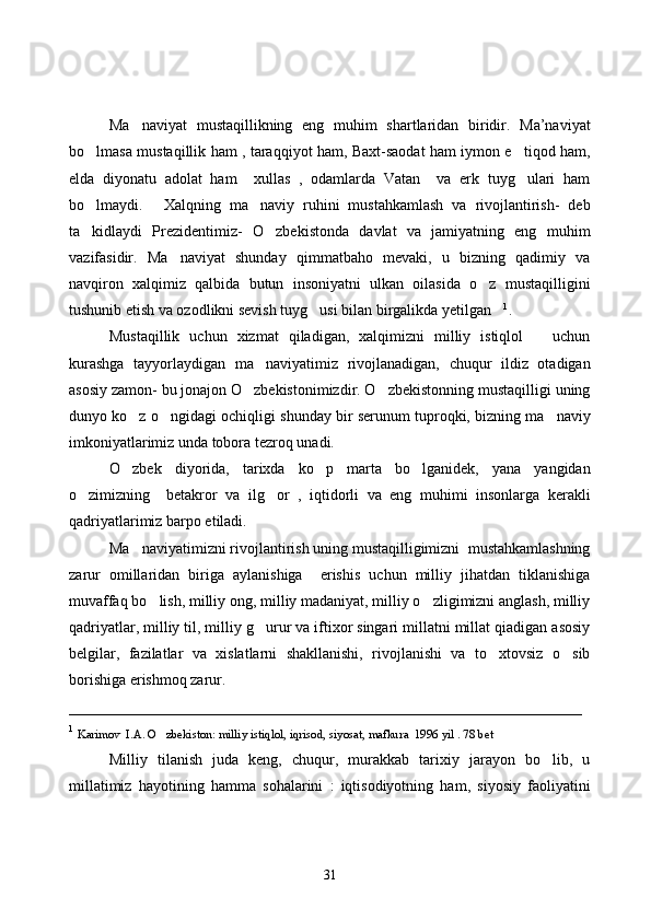  
Ma naviyat   mustaqillikning   eng   muhim   shartlaridan   biridir.   Ma’naviyat
bo lmasa mustaqillik ham , taraqqiyot ham, Baxt-saodat ham iymon e tiqod ham,	
 
elda   diyonatu   adolat   ham     xullas   ,   odamlarda   Vatan     va   erk   tuyg ulari   ham	

bo lmaydi.   Xalqning   ma naviy   ruhini   mustahkamlash   va   rivojlantirish-   deb	
  
ta kidlaydi   Prezidentimiz-   O zbekistonda   davlat   va   jamiyatning   eng   muhim
 
vazifasidir.   Ma naviyat   shunday   qimmatbaho   mevaki,   u   bizning   qadimiy   va	

navqiron   xalqimiz   qalbida   butun   insoniyatni   ulkan   oilasida   o z   mustaqilligini	

tushunib etish va ozodlikni sevish tuyg usi bilan birgalikda yetilgan	
  1
.
Mustaqillik   uchun   xizmat   qiladigan,   xalqimizni   milliy   istiqlol       uchun
kurashga   tayyorlaydigan   ma naviyatimiz   rivojlanadigan,   chuqur   ildiz   otadigan	

asosiy zamon- bu jonajon O zbekistonimizdir. O zbekistonning mustaqilligi uning	
 
dunyo ko z o ngidagi ochiqligi shunday bir serunum tuproqki, bizning ma naviy	
  
imkoniyatlarimiz unda tobora tezroq unadi. 
O zbek   diyorida,   tarixda   ko p   marta   bo lganidek,   yana   yangidan
  
o zimizning     betakror   va   ilg or   ,   iqtidorli   va   eng   muhimi   insonlarga   kerakli	
 
qadriyatlarimiz barpo etiladi. 
Ma naviyatimizni rivojlantirish uning mustaqilligimizni  mustahkamlashning	

zarur   omillaridan   biriga   aylanishiga     erishis   uchun   milliy   jihatdan   tiklanishiga
muvaffaq bo lish, milliy ong, milliy madaniyat, milliy o zligimizni anglash, milliy	
 
qadriyatlar, milliy til, milliy g urur va iftixor singari millatni millat qiadigan asosiy	

belgilar,   fazilatlar   va   xislatlarni   shakllanishi,   rivojlanishi   va   to xtovsiz   o sib	
 
borishiga erishmoq zarur. 
___________________________________________________________________
1
  Karimov  I.A. O zbekiston: milliy istiqlol, iqrisod, siyosat, mafkura  1996 yil . 78 bet	

Milliy   tilanish   juda   keng,   chuqur,   murakkab   tarixiy   jarayon   bo lib,   u	

millatimiz   hayotining   hamma   sohalarini   :   iqtisodiyotning   ham,   siyosiy   faoliyatini
31 