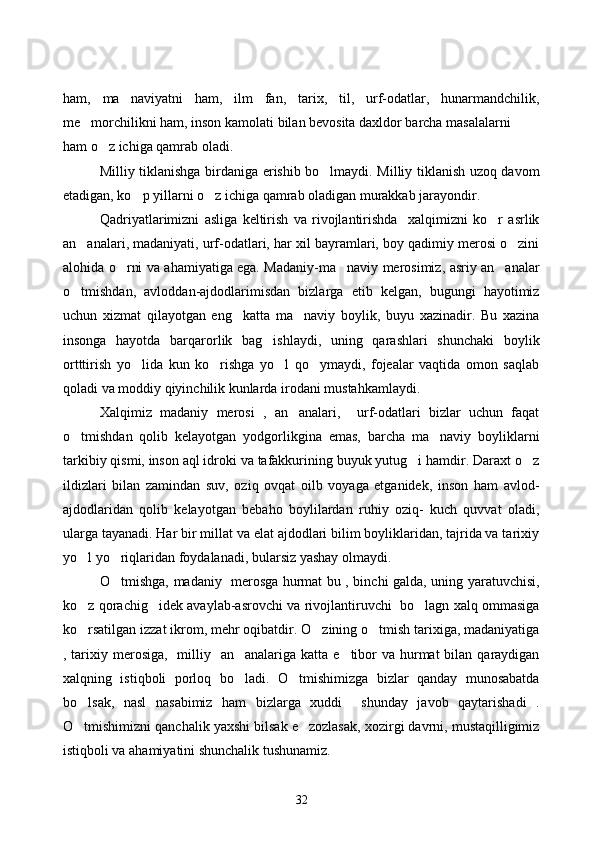 ham,   ma naviyatni   ham,   ilm   fan,   tarix,   til,   urf-odatlar,   hunarmandchilik,
me morchilikni ham, inson kamolati bilan bevosita daxldor barcha masalalarni	

ham o z ichiga qamrab oladi.	

Milliy tiklanishga birdaniga erishib bo lmaydi. Milliy tiklanish uzoq davom	

etadigan, ko p yillarni o z ichiga qamrab oladigan murakkab jarayondir.	
 
Qadriyatlarimizni   asliga   keltirish   va   rivojlantirishda     xalqimizni   ko r   asrlik	

an analari, madaniyati, urf-odatlari, har xil bayramlari, boy qadimiy merosi o zini	
 
alohida o rni va ahamiyatiga ega. Madaniy-ma naviy merosimiz, asriy an analar	
  
o tmishdan,   avloddan-ajdodlarimisdan   bizlarga   etib   kelgan,   bugungi   hayotimiz	

uchun   xizmat   qilayotgan   eng     katta   ma naviy   boylik,   buyu   xazinadir.   Bu   xazina	

insonga   hayotda   barqarorlik   bag ishlaydi,   uning   qarashlari   shunchaki   boylik	

ortttirish   yo lida   kun   ko rishga   yo l   qo ymaydi,   fojealar   vaqtida   omon   saqlab	
   
qoladi va moddiy qiyinchilik kunlarda irodani mustahkamlaydi. 
Xalqimiz   madaniy   merosi   ,   an analari,     urf-odatlari   bizlar   uchun   faqat	

o tmishdan   qolib   kelayotgan   yodgorlikgina   emas,   barcha   ma naviy   boyliklarni	
 
tarkibiy qismi, inson aql idroki va tafakkurining buyuk yutug i hamdir. Daraxt o z	
 
ildizlari   bilan   zamindan   suv,   oziq   ovqat   oilb   voyaga   etganidek,   inson   ham   avlod-
ajdodlaridan   qolib   kelayotgan   bebaho   boylilardan   ruhiy   oziq-   kuch   quvvat   oladi,
ularga tayanadi. Har bir millat va elat ajdodlari bilim boyliklaridan, tajrida va tarixiy
yo l yo riqlaridan foydalanadi, bularsiz yashay olmaydi.	
 
O tmishga, madaniy   merosga hurmat bu , binchi galda, uning yaratuvchisi,	

ko z qorachig idek avaylab-asrovchi va rivojlantiruvchi   bo lagn xalq ommasiga	
  
ko rsatilgan izzat ikrom, mehr oqibatdir. O zining o tmish tarixiga, madaniyatiga
  
, tarixiy merosiga,    milliy   an analariga katta  e tibor  va hurmat  bilan qaraydigan	
 
xalqning   istiqboli   porloq   bo ladi.   O tmishimizga   bizlar   qanday   munosabatda
 
bo lsak,   nasl   nasabimiz   ham   bizlarga   xuddi     shunday   javob   qaytarishadi   .	

O tmishimizni qanchalik yaxshi bilsak e zozlasak, xozirgi davrni, mustaqilligimiz
 
istiqboli va ahamiyatini shunchalik tushunamiz. 
32 