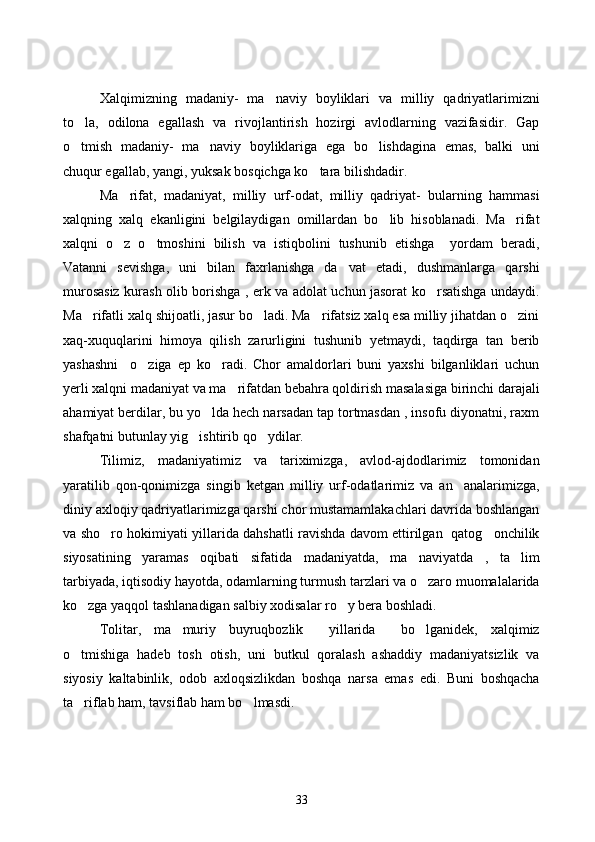 Xalqimizning   madaniy-   ma naviy   boyliklari   va   milliy   qadriyatlarimizni
to la,   odilona   egallash   va   rivojlantirish   hozirgi   avlodlarning   vazifasidir.   Gap	

o tmish   madaniy-   ma naviy   boyliklariga   ega   bo lishdagina   emas,   balki   uni
  
chuqur egallab, yangi, yuksak bosqichga ko tara bilishdadir.	

Ma rifat,   madaniyat,   milliy   urf-odat,   milliy   qadriyat-   bularning   hammasi	

xalqning   xalq   ekanligini   belgilaydigan   omillardan   bo lib   hisoblanadi.   Ma rifat	
 
xalqni   o z   o tmoshini   bilish   va   istiqbolini   tushunib   etishga     yordam   beradi,	
 
Vatanni   sevishga,   uni   bilan   faxrlanishga   da vat   etadi,   dushmanlarga   qarshi	

murosasiz kurash olib borishga , erk va adolat uchun jasorat ko rsatishga undaydi.	

Ma rifatli xalq shijoatli, jasur bo ladi. Ma rifatsiz xalq esa milliy jihatdan o zini	
   
xaq-xuquqlarini   himoya   qilish   zarurligini   tushunib   yetmaydi,   taqdirga   tan   berib
yashashni     o ziga   ep   ko radi.   Chor   amaldorlari   buni   yaxshi   bilganliklari   uchun	
 
yerli xalqni madaniyat va ma rifatdan bebahra qoldirish masalasiga birinchi darajali	

ahamiyat berdilar, bu yo lda hech narsadan tap tortmasdan , insofu diyonatni, raxm	

shafqatni butunlay yig ishtirib qo ydilar. 	
 
Tilimiz,   madaniyatimiz   va   tariximizga,   avlod-ajdodlarimiz   tomonidan
yaratilib   qon-qonimizga   singib   ketgan   milliy   urf-odatlarimiz   va   an analarimizga,	

diniy axloqiy qadriyatlarimizga qarshi chor mustamamlakachlari davrida boshlangan
va sho ro hokimiyati yillarida dahshatli ravishda davom ettirilgan   qatog onchilik	
 
siyosatining   yaramas   oqibati   sifatida   madaniyatda,   ma naviyatda   ,   ta lim	
 
tarbiyada, iqtisodiy hayotda, odamlarning turmush tarzlari va o zaro muomalalarida

ko zga yaqqol tashlanadigan salbiy xodisalar ro y bera boshladi.	
 
Tolitar,   ma muriy   buyruqbozlik     yillarida     bo lganidek,   xalqimiz	
 
o tmishiga   hadeb   tosh   otish,   uni   butkul   qoralash   ashaddiy   madaniyatsizlik   va	

siyosiy   kaltabinlik,   odob   axloqsizlikdan   boshqa   narsa   emas   edi.   Buni   boshqacha
ta riflab ham, tavsiflab ham bo lmasdi.
 
33 
