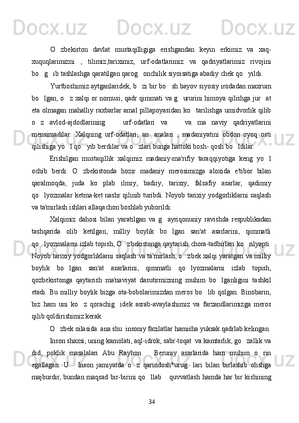 O zbekiston   davlat   mustaqilligiga   erishgandan   keyin   erkimiz   va   xaq-
xuquqlarimizni   ,   tilimiz,tariximiz,   urf-odatlarimiz   va   qadriyatlarimiz   rivojini
bo g ib tashlashga qaratilgan qarog onchilik siyoisatiga abadiy chek qo yildi.  	
   
Yurtboshimiz aytganlaridek, b zi bir bo sh bayov siyosiy irodadan maxrum	
 
bo lgan, o z xalqi or nomusi, qadr qimmati va g ururini himoya qilishga jur at	
   
eta olmagan mahalliy raxbarlar amal  pillapoyasidan ko tarilishga umidvorlik qilib	

o z   avlod-ajdodlarining       urf-odatlari   va       va   ma naviy   qadriyatlarini	
 
mensimadilar.   Xalqning   urf-odatlari,   an analari   ,   madaniyatini   obdon   oyoq   osti	

qilishiga yo l qo yib berdilar va o zlari bunga hattoki bosh- qosh bo ldilar.	
   
Erishilgan   musta q illik   xal q imiz   madaniy-ma'rifiy   tara qq iyotiga   keng   y o	
 l
ochib   berdi.   O zbekistonda   hozir   madaniy   merosimizga   aloxida   e'tibor   bilan	

qaralmoqda,   juda   ko plab   ilmiy,   badiiy,   tarixiy,   falsafiy   asarlar,   qadimiy	

qo lyozmalar ketma-ket nashr qilinib turibdi. Noyob tarixiy yodgorliklarni saqlash	

va ta'mirlash ishlari allaqachon boshlab yuborildi. 
Xalqimiz   dahosi   bilan   yaratilgan   va   g ayriqonuniy   ravishda   respublikadan	

tashqarida   olib   ketilgan,   milliy   boylik   bo lgan   san'at   asarlarini,   qimmatli

qo lyozmalarni izlab topish, O zbekistonga qaytarish chora-tadbirlari ko rilyapti.	
  
Noyob tarixiy yodgorliklarni saqlash va ta'mirlash, o zbek xalqi yaratgan va milliy	

boylik   bo lgan   san'at   asarlarini,   qimmatli   qo lyozmalarni   izlab   topish,	
 
qozbekistonga   qaytarish   ma'naviyat   dasutirmizning   muhim   bo lganligini   tashkil	

etadi.  Bu   milliy  boylik   bizga   ota-bobolarimizdan  meros   bo lib  qolgan.   Binobarin,	

biz   ham   uni   ko z   qorachig idek   asrab-avaylashimiz   va   farzandlarimizga   meros	
 
qilib qoldirishimiz kerak. 
O zbek oilasida 	
   ana shu  insoniy fazilatlar hamisha yuksak qadrlab kelingan.
Inson shaxsi, uning kamolati, aql-idrok, sabr-toqat  va kamtarlik, go zallik va	

did,   poklik   masalalari   Abu   Rayhon       Beruniy   asarlarida   ham   muhim   o rin	

egallagan.   U   Inson   jamiyatda   o z   qarindosh*urug lari   bilan   birlashib   olishga	
  
majburdir, bundan maqsad bir-birini qo llab  quvvatlash hamda har bir kishining	
 
34 