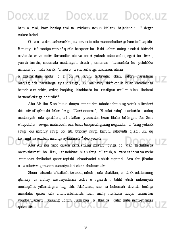 ham   o zini,   ham   boshqalarni   ta minlash   uchun   ishlarni   bajarishdir     2
  degan
xulosa keladi. 
O z o zidan 
  tushunarliki, bu  bevosita oila munosabatlariga  h am taallu q lidir.
Beruniy     ta'limotiga   muvofiq   oila   barqaror   bo lishi   uchun   uning   a'zolari   birinchi	

navbatda   er   va   xotin   farzandlar   ota   va   onasi   yuksak   odob   axloq   egasi   bo limi   ,	

yurish   turishi,   muomala   madaniyati   ibratli   ,   umuman     turmushda   ko pchilikka	

namuna bo lishi kerak: "Inson o z ehtiroslariga hukmron, ularni 	
 
o zgartirishga   qodir,   o z   jon   va   tanini   tarbiyalar   ekan,   salbiy   narsalarni	
 
maqiagudek   narsalarga   aylantirishga,   uni   ma'naviy   shifokorlik   bilan   davolashga
hamda   asta-sekin,   axloq   haqidagi   kitoblarda   ko rsatilgan   usullar   bilan   illatlarni	

bartaraf etishga qodirdir" 3
Abu   Ali   ibn   Sino   butun   dunyo   tomonidan   tabobat   ilmining   yetuk   bilimdoni
deb   e'tirof   qilinishi   bilan   birga   "Donishnoma",   "Risolai   ishq"   asarlarida     axloq
madaniyati,   oila   qoidalari,   urf-odatlari     yuzasidan   teran   fikrlar   bildirgan.   Ibn   Sino
e'tiqodicha , sevga, muhabbat, oila baxti barqarorligining negizidir.   U "Eng yuksak
sevgi   -bu   insoniy   sevgi   bo lib,   bunday   sevgi   kishini   sahovatli   qiladi,   uni   oq	

ko ngil va jozibali insonga aylantiradi"	
 4
 deb yozadi.
Abu   Ali   ibn   Sino   oilada   kattalarning   izzatini   joyiga   qo yish,   kichiklarga	

mexr-shavqatli bo lish, ular tarbiyasi bilan shug ullanish, o zaro sadoqat va mehr	
  
-muruvvat   fazilatlari   qaror   topishi     ahamiyatini   alohida   uqtiradi.   Ana   shu   jihatlar
o z oilasining muhim xususiyatlari ekani shubxasizdir. 	

Shuni     aloxida   ta'kidlash   kerakki,   nikoh   ,   oila   shakllari,   o zbek   oilalarining	

ijtimoiy   va   milliy   xususiyatlarini   xolis   o rganish   ,   tahlil   etish   imkoniyati	

mustaqillik   yillaridagina   tug ildi.   Ma'lumki,   sho ra   hukumati   davrida   boshqa	
 
masalalar   qatori   oila   munosabatlarida   ham   sinfiy   mafkura   nuqtai   nazaridan
yondoshilanardi.   Shuning   uchun   Turkiston     o lkasida     qalin   kabi   rasm-rusmlar	

qulchilik 
_______________________________________________________________
35 