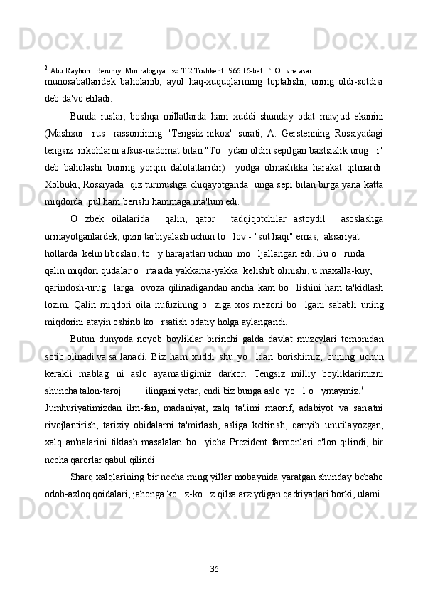 2
  Abu Rayhon   Beruniy  Miniralogiya  Izb T 2 Toshkent 1966 16-bet .  3
  O sha asar 
munosabatlaridek   baholanib,   ayol   haq-xuquqlarining   toptalishi,   uning   oldi-sotdisi
deb da'vo etiladi. 
Bunda   ruslar,   boshqa   millatlarda   ham   xuddi   shunday   odat   mavjud   ekanini
(Mashxur     rus     rassomining   "Tengsiz   nikox"   surati,   A.   Gerstenning   Rossiyadagi
tengsiz  nikohlarni afsus-nadomat bilan "To ydan oldin sepilgan baxtsizlik urug i"	
 
deb   baholashi   buning   yorqin   dalolatlaridir)     yodga   olmaslikka   harakat   qilinardi.
Xolbuki, Rossiyada   qiz turmushga chiqayotganda   unga sepi bilan birga yana katta
miqdorda  pul ham berishi hammaga ma'lum edi.
O zbek   oilalarida     qalin,   qator     tadqiqotchilar   astoydil     asoslashga	

urinayotganlardek, qizni tarbiyalash uchun to lov - "sut haqi" emas,  aksariyat 	

hollarda  kelin liboslari, to y harajatlari uchun  mo ljallangan edi. Bu o rinda 	
  
qalin miqdori qudalar o rtasida yakkama-yakka  kelishib olinishi, u maxalla-kuy,	

qarindosh-urug larga     ovoza   qilinadigandan   ancha   kam   bo lishini   ham   ta'kidlash	
 
lozim.   Qalin   miqdori   oila   nufuzining   o ziga   xos   mezoni   bo lgani   sababli   uning	
 
miqdorini atayin oshirib ko rsatish odatiy holga aylangandi.  	

Butun   dunyoda   noyob   boyliklar   birinchi   galda   davlat   muzeylari   tomonidan
sotib olinadi va sa lanadi.   Biz   ham   xuddi   shu   yo ldan   borishimiz,   buning   uchun	

kerakli   mablag ni   aslo   ayamasligimiz   darkor.   Tengsiz   milliy   boyliklarimizni	

shuncha talon-taroj  ilingani yetar, endi biz bunga aslo  yo l o ymaymiz.	
  6
Jumhuriyatimizdan   ilm-fan,   madaniyat,   xalq   ta'limi   maorif,   adabiyot   va   san'atni
rivojlantirish,   tarixiy   obidalarni   ta'mirlash,   asliga   keltirish,   qariyib   unutilayozgan,
xalq   an'nalarini   tiklash   masalalari   bo yicha   Prezident   farmonlari   e'lon   qilindi,   bir	

necha qarorlar qabul qilindi. 
Sharq xalqlarining bir necha ming yillar mobaynida yaratgan shunday bebaho
odob-axloq qoidalari, jahonga ko z-ko z qilsa arziydigan qadriyatlari borki, ularni 	
 
____________________________________________________________
36 