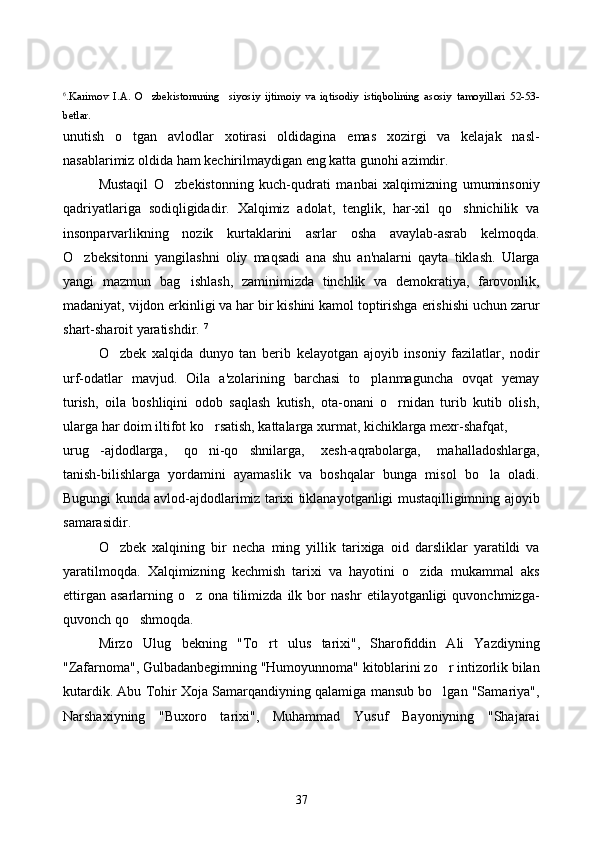 6
.Karimov   I.A .   O zbekistonnning     siyosiy   ijtimoiy   va   iqtisodiy   istiqbolining   asosiy   tamoyillari   52-53-
betlar.
unutish   o tgan   avlodlar   xotirasi   oldidagina   emas   xozirgi   va   kelajak   nasl-	

nasablarimiz oldida ham kechirilmaydigan eng katta gunohi azimdir. 
Mustaqil   O zbekistonning   kuch-qudrati   manbai   xalqimizning   umuminsoniy	

qadriyatlariga   sodiqligidadir.   Xalqimiz   adolat,   tenglik,   har-xil   qo shnichilik   va	

insonparvarlikning   nozik   kurtaklarini   asrlar   osha   avaylab-asrab   kelmoqda.
O zbeksitonni   yangilashni   oliy   maqsadi   ana   shu   an'nalarni   qayta   tiklash.   Ularga	

yangi   mazmun   bag ishlash,   zaminimizda   tinchlik   va   demokratiya,   farovonlik,	

madaniyat, vijdon erkinligi va har bir kishini kamol toptirishga erishishi uchun zarur
shart-sharoit yaratishdir.  7
O zbek   xalqida   dunyo   tan   berib   kelayotgan   ajoyib   insoniy   fazilatlar,   nodir	

urf-odatlar   mavjud.   Oila   a'zolarining   barchasi   to planmaguncha   ovqat   yemay	

turish,   oila   boshliqini   odob   saqlash   kutish,   ota-onani   o rnidan   turib   kutib   olish,	

ularga har doim iltifot ko rsatish, kattalarga xurmat, kichiklarga mexr-shafqat, 	

urug -ajdodlarga,   qo ni-qo shnilarga,   xesh-aqrabolarga,   mahalladoshlarga,	
  
tanish-bilishlarga   yordamini   ayamaslik   va   boshqalar   bunga   misol   bo la   oladi.	

Bugungi kunda avlod-ajdodlarimiz tarixi tiklanayotganligi mustaqilligimning ajoyib
samarasidir. 
O zbek   xalqining   bir   necha   ming   yillik   tarixiga   oid   darsliklar   yaratildi   va	

yaratilmo q da.   Xalqimizning   kechmish   tarixi   va   hayotini   o zida   mukammal   aks	

ettirgan   asarlarning   o z   ona   tilimizda   ilk   bor   nashr   etilayotganligi   quvonchmizga-	

quvonch qo shmoqda. 	

Mirzo   Ulug bekning   "To rt   ulus   tarixi",   Sharofiddin   Ali   Yazdiyning	
 
"Zafarnoma", Gulbadanbegimning "Humoyunnoma" kitoblarini zo r intizorlik bilan	

kutardik. Abu Tohir Xoja Samarqandiyning qalamiga mansub bo lgan "Samariya",

Narshaxiyning   "Buxoro   tarixi",   Muhammad   Yusuf   Bayoniyning   "Shajarai
37 