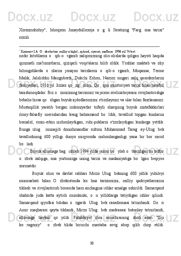 Xorazmshohiy",   Ishoqxon   Junaydulloxoja   o g li   Ibratning   "Farg ona   tarixi"  
nomli 
__________________________________________________________________
7
.Karimov I.A  O zbekiston: milliy istiqlol , iqtisod, siyosat, mafkura  1996 yil 74-bet.	

nodir   kitoblarini   o qib-o rganib   xalqimizning   olis-olislarda   qolgan   hayoti   haqida	
 
qimmatli   ma'lumotlarni,   qiziqarli   voqe'alarni   bilib   oldik.   Yoshlar   maktab   va   oliy
bilimgohlarda   o zlarini   jonajon   tarixlarini   o qib-o rganib,   Muqanna,   Temur	
  
Malik,   Jaloliddin   Manguberdi,   Dukchi   Eshon,   Namoz   singari   xalq   qasoskorlarini
faoliyatlari, 1916 yil Jizzax qo zg oloni, Qo qon muxtoriyati tarixi bilan batafsil	
  
tanishmoqdalar. Biz o zimizning tariximiz va jaxon sivilizatsiyasini rivojlantirishga	

bebaho hissa qo shgan buyuk ajdodlarimizni e'zozlaymiz va ular bilan faxrlanamiz.	

Mustaqillik   yaratib   bergan   imkoniyatlar   tufayli   sharqning   buyuk   mutafakkirlari
ilmiy-falsafiy   meroslaridan   keng   bahramand   bo ldik,   tavallud   topgan   kunlarini	

bemalol,   emin-erkin   nishonlaydigan,   ruhi-poklarni   e'zozlaydigan   kunlarga   yetdik.
Bunga   ulug   munajjib   donishmandlar   sultoni   Muhammad   Tarag ay-Ulug bek	
  
tavalludining   600   yilligi   dunyo   miqyosida   nishonlanganligi   yana   bir   bor   misol
bo ladi.	

Buyuk allomaga bag ishlab 1994 yilda jaxon bo ylab o tkazilgan bu tadbir	
  
o zbek   xalqiga,   ona   yurtimizga   uning   tarixi   va   madaniyatiga   bo lgan   beqiyos	
 
xurmatdir.
  Buyuk   olim   va   davlat   rahbari   Mirzo   Ulug bekning   600   yillik   yubileyi	

munosabati   bilan   O zbekistonda   ko hna   tariximizni,   milliy   qadriyatlarmizni	
 
tiklash va rivojlantirish borasida ham anchagina ishlar amalga oshirildi. Samarqand
shahrida   juda   katta   aytish   mumkinki,   o n   yilliklarga   tatiydigan   ishlar   qilindi.	

Samarqand   qiyofasi   tubdan   o zgardi.   Ulug bek   rasadxonasi   ta'mirlandi.   Go ri	
  
Amir   maqbarasi   qayta   tiklandi,   Mirzo   Ulug bek   madrasasi   butunlay   ta'mirlandi,	

allomaga   haykal   qo yildi.   Falakkiyot   ilmi   asoschisining   shoh   asari   "Ziji	

ko ragoniy"     o zbek   tilida   birinchi   maotaba   sovg abop   qilib   chop   etildi.	
  
38 