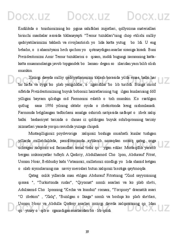 Endilikda   o tmishimizning   ko pgina   sahifalari   xujjatlari,   qollyozma   materiallari 
birinchi   manbalar   asosida   tiklanayapti   "Temur   tuzuklari"ning   chop   etilishi   milliy
qadriyatilarimizni   taklash   va   rivojlantirish   yo lida   katta   yutug   bo ldi.   U   eng	
  
beba h o,  o	
 z a h amityaini  h ech  q achon y o q	 otmaydigan asarlar sirasiga kiradi. Buni
Prezidentimizni Amir Temur tuzuklarini o qisam, xuddi bugungi zamonning katta-

katta muammolariga javob topgandek bo laman- degan so zlaridan yam bilib olish	
 
mumkin. 
Xozirgi davrda milliy qadriyatlarimizni tiklash borasida yilda emas, balki har
bir   hafta   va   oyga   ko plab   yangiliklar,   o zgarishlar   bo lib   turibdi.   Bunga   misol	
  
sifatida Prezidentimizning buyuk bobomiz hazratlarining tug ilgan kunlarining 660	

yilligini   bayram   qilishga   oid   Farmonini   eslatib   o tish   mumkin.   Ko rsatilgan	
 
qutlug   sana   1996   yilning   oktabr   oyida   o zbekistonda   keng   nishonlanadi.	
 
Farmonda   belgilangan   tadbirlarni   amalga   oshirish   natijasida   nafaqat   o zbek   xalqi	

balki     bashariiyat   tarixida   o chmas   iz   qoldirgan   buyuk   sohibqironning   tarixiy	

xizmatlari yanada yorqin ravishda yuzaga chiqadi.
Mustaqilligimiz   poydevoriga     xalqimiz   boshiga   musibatli   kunlar   tushgan
yillarda   millatchilikda,   panislomizmda   ayblanib   noxaqdan   noxaq   qatag onga	

uchragan  xalqimiz   asl   farzandlari   tamal   toshi   qo   ygan  edilar.   Mustaqillik   yaratib	

bergan   imkoniyatlar   tufayli   A.Qadiriy,   Abdulhamod   Cho lpon,   Abdurauf   Fitrat,	

Usmon Nosir, Behbudiy kabi Vatanimiz, millatimiz ozodligi yo lida shaxid ketgan	

o nlab siymolarning ma naviy meroslari butun xalqimiz bisotiga qaytmoqda. 	
 
Qatag onlik   yillarida   man   etilgan   Abdurauf   Fitratning   "Xind   sayyoxining	

qissasi   ",   "Turkistonda   ruslar",   "Qiyomat"   nomli   asarlari   va   ko plab   she'ri,	

Adulxamid   Cho lponning   "Kecha   va   kunduz"   romani,   "Yorqinoy"   dramatik   asari	

"O zbekim"   ,   "Xalq",   "Buzilgan   o lkaga"   nomli   va   boshqa   ko plab   she'rlari,	
  
Usmon   Nosir   va   Abdulla   Qodiriy   asarlari   xozirgi   davrda   xalqimizning   qo ldan	

qo ymay o qib o rganadigan asarlaridan bo lib qoldi.	
   
39 