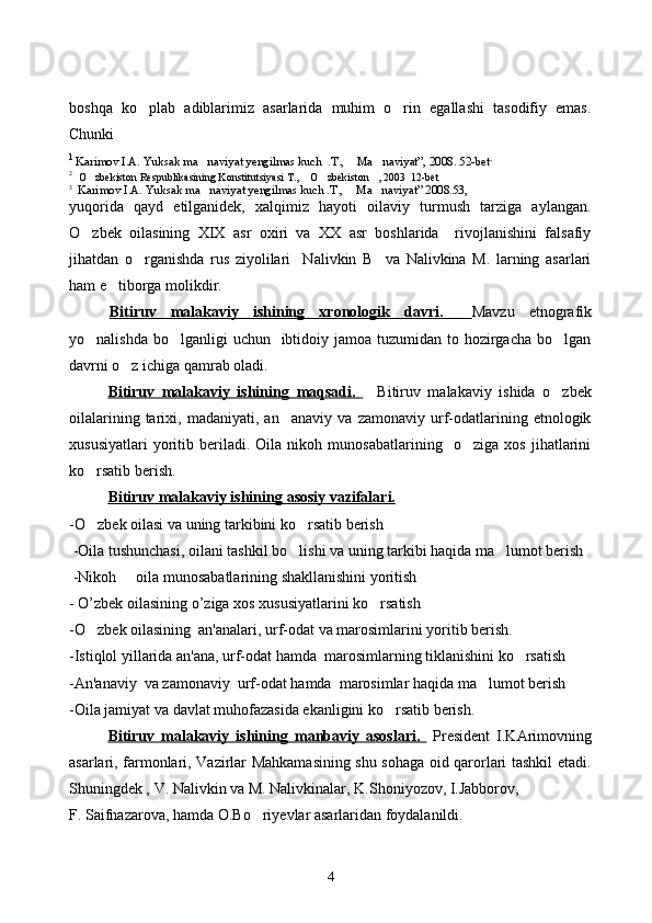 boshqa   ko plab   adiblarimiz   asarlarida   muhim   o rin   egallashi   tasodifiy   emas. 
Chunki 
1 
Karimov I.A. Yuksak ma naviyat yengilmas kuch  .T.,  Ma naviyat”, 2008. 52-bet	
   ,   
2
   O zbekiston Respublikasining Konstitutsiyasi T.,  O zbekiston , 2003  12-bet	
   
3   
Karimov I.A. Yuksak ma naviyat yengilmas kuch .T.,  Ma naviyat” 2008.53,	
  
yuqorida   qayd   etilganidek,   xalqimiz   hayoti   oilaviy   turmush   tarziga   aylangan.
O zbek   oilasining   XIX   asr   oxiri   va   XX   asr   boshlarida     rivojlanishini   falsafiy	

jihatdan   o rganishda   rus   ziyolilari     Nalivkin   B     va   Nalivkina   M.   larning   asarlari	

ham e tiborga molikdir. 	

Bitiruv   malakaviy   ishining      xronologik   davri.        Mavzu   etnografik
yo nalishda bo lganligi  uchun   ibtidoiy jamoa tuzumidan to hozirgacha bo lgan	
  
davrni o z ichiga qamrab oladi. 	

Bitiruv   malakaviy   ishining      maqsadi.          Bitiruv   malakaviy   ishida   o zbek	

oilalarining   tarixi,   madaniyati,   an anaviy   va   zamonaviy   urf-odatlarining   etnologik	

xususiyatlari   yoritib   beriladi.   Oila   nikoh   munosabatlarining     o ziga   xos   jihatlarini	

ko rsatib berish.	

Bitiruv malakaviy ishining     asosiy vazifalari.   
- O
 zbek oilasi va uning tarkibini ko rsatib berish	
 -Oila tushunchasi, oilani tashkil b o
 lishi va uning tarkibi haqida ma lumot berish	
 -Nikoh   oila munosabatlarining shakllanishini yoritish	

-  O ’ zbek   oilasining   o ’ ziga   xos   xususiyatlarini ko rsatish	
  
-O zbek oilasining  an'analari, urf-odat va marosimlarini yoritib berish.	

-Istiqlol yillarida an'ana, urf-odat hamda  marosimlarning tiklanishini ko rsatish	

-An'anaviy  va zamonaviy  urf-odat hamda  marosimlar haqida ma lumot berish	

-Oila jamiyat va davlat muhofazasida ekanligini ko rsatib berish.	

Bitiruv   malakaviy   ishining      manbaviy   asoslari.        President   I.KArimovning
asarlari, farmonlari, Vazirlar Mahkamasining shu sohaga oid qarorlari tashkil etadi.
Shuningdek ,  V. Nalivkin   va M. Nalivkinalar,  K.Shoniyozov, I.Jabborov, 
F. Saifnazarova, hamda O.Bo riyevlar asarlaridan foydalanildi. 	

4 