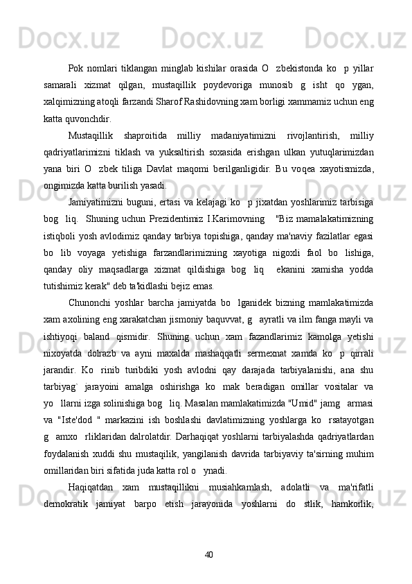 Pok   nomlari   tiklangan   minglab   kishilar   orasida   O zbekistonda   ko p   yillar 
samarali   xizmat   qilgan,   mustaqillik   poydevoriga   munosib   g isht   qo ygan,	
 
xalqimizning atoqli farzandi Sharof Rashidovning xam borligi xammamiz uchun eng
katta quvonchdir. 
Mustaqillik   shaproitida   milliy   madaniyatimizni   rivojlantirish,   milliy
qadriyatlarimizni   tiklash   va   yuksaltirish   soxasida   erishgan   ulkan   yutuqlarimizdan
yana   biri   O zbek   tiliga   Davlat   maqomi   berilganligidir.   Bu   vo	
 q ea   xayotismizda,
ongimizda katta burilish yasadi. 
Jamiyatimizni   buguni,  ertasi   va   kelajagi   ko p   jixatdan  yoshlarimiz   tarbisiga	

bog liq.     Shuning   uchun   Prezidentimiz   I.Karimovning       "Biz   mamalakatimizning	

istiqboli  yosh  avlodimiz  qanday  tarbiya  topishiga,  qanday  ma'naviy  fazilatlar   egasi
bo lib   voyaga   yetishiga   farzandlarimizning   xayotiga   nigoxli   faol   bo lishiga,
 
qanday   oliy   maqsadlarga   xizmat   qildishiga   bog liq     ekanini   xamisha   yodda	

tutishimiz kerak" deb ta'kidlashi bejiz emas. 
Chunonchi   yoshlar   barcha   jamiyatda   bo lganidek   bizning   mamlakatimizda	

xam axolining eng xarakatchan jismoniy baquvvat, g ayratli va ilm fanga mayli va	

ishtiyoqi   baland   qismidir.   Shuning   uchun   xam   fazandlarimiz   kamolga   yetishi
nixoyatda   dolrazb   va   ayni   maxalda   mashaqqatli   sermexnat   xamda   ko p   qirrali	

jarandir.   Ko rinib   turibdiki   yosh   avlodni   qay   darajada   tarbiyalanishi,   ana   shu	

tarbiyag`   jarayoini   amalga   oshirishga   ko mak   beradigan   omillar   vositalar   va	

yo llarni izga solinishiga bog liq. Masalan mamlakatimizda "Umid" jamg armasi	
  
va   "Iste'dod   "   markazini   ish   boshlashi   davlatimizning   yoshlarga   ko rsatayotgan	

g amxo rliklaridan   dalrolatdir.   Darhaqiqat   yoshlarni   tarbiyalashda   qadriyatlardan	
 
foydalanish   xuddi   shu   mustaqilik,   yangilanish   davrida   tarbiyaviy   ta'sirning   muhim
omillaridan biri sifatida juda katta rol o ynadi. 	

H aqiqatdan   xam   mustaqillikni   musiahkamlash,   adolatli   va   ma'rifatli
demokratik   jamiyat   barpo   etish   jarayonida   yoshlarni   do stlik,   hamkorlik,	

40 