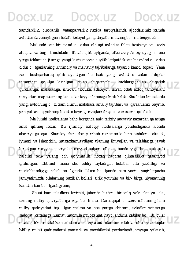 xamdardlik,   birodarlik,   vatanparvarlik   ruxida   tarbiyalashda   ajdodalrimiz   xamda
avlodlar davomiyligini ifodalb kelayotgan qadriyatlarimizningt o rni beqiyosdir. 
Ma'lumki   xar   bir   avlod   o zidan   oldingi   avlodlar   iblan   benixoya   va   uzviy	

aloqada   va   bog lanishdadir.   Ifodali   qilib   aytganda,   afsonaviy   Antey   oyog i     ona	
 
yerga tekkanida jismiga yangi kuch quvvar quyilib kelgaidek xar bir avlod o zidan	

oldin o tganlarning ishtimoiy va ma'naviy tajribalariga tayanib kamol topadi. Yana	

xam   boshqacharoq   qilib   aytadigan   bo lsak   yangi   avlod   o zidan   oldigilar	
 
tomonidan   qo lga   kiritilgan   ishlab   chiqaruvchi     kuchlarga,ishlab   chiqarish	

qurollariga,   malakasiga,   ilm-fan,   texnika,   adabiyot,   san'at,   odob   axloq   tamoyillari,
me'yorlari majmuasining bir qadar tayyor binosiga kirib keldi. Shu bilan bir qatorda
yangi avlodning o zi xam bilimi, malakasi, amaliy tajribasi va  qarashlarini boyitib,	

jamiyat taraqqiyotining bundan keyingi rivojlanishiga o z xissasini qo`shadi. 	

Ma`lumki hodisalarga baho berganda aniq tarixiy nuqtaviy nazardan qa ashga
amal   qilmoq   lozim.   Bu   ijtimoiy   axloqiy   hodisalarga   yondoshganda   alohda
ahamiyatga   ega-   Shunday   ekan   shariy   nikoh   marosimida   ham   kishilarni   etiqodi,
iymoni   va   ishonchini   mustaxkamlaydigan   ularning   ihtiyojlari   va   talablariga   javob
beradigan   mayyan   qadriyatlar   mavjud   bulgan,   albatta,   bunda   yigit   bo lajak   jufti	

halolini   och-   yalang och   qo`ymaslik,   noxaq   haqorat   qilmaslikka   qasamyod	

qildirilgan.   Ehtimol,   mana   shu   oddiy   tuyladigan   holatlar   oila   yaxlitligi   va
mustahkamligiga   sabab   bo lgandir.   Nima   bo lganda   ham   yaqin-   yaqinlargacha	
 
jamiyatimizda   oilalarning   buzilish   hollari,   tirik   yetimlar   va   bir-   birga   hiyonatnnig
kamdan kan bo lganligi aniq.	

  Shuni   ham   takidlash   lozimki,   jahonda   birdan-   bir   xalq   yoki   elat   yo qki,	

uzining   milliy   qadriyatlariga   ega   bo lmasa.   Darhaqiqat   o zbek   mllatining   ham	
 
milliy   qadriyatlari   tug ilgan   makon   va   ona   yurtga   ehtirom,   avlodlar   xotirasiga	

sadoqat, kattalarga hurmat, muomila mulozamat, hayo, andisha kabilar bo lib, bular	

mustaqillikni mustahkamlashda ma naviy asoslardan biri sifatida rol o ynamoqda.	
 
Milliy   muhit   qadriyatlarni   yaratadi   va   yaxshilarini   pardozlaydi,   voyaga   yitkazib,
41 