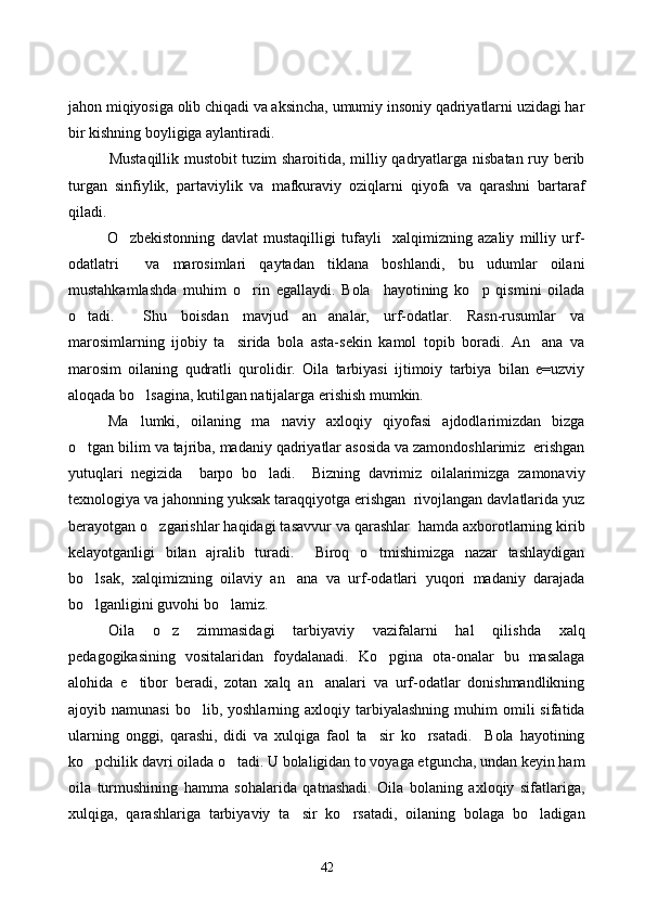jahon miqiyosiga olib chiqadi va aksincha, umumiy insoniy qadriyatlarni uzidagi har
bir kishning boyligiga aylantiradi. 
               Mustaqillik mustobit  tuzim sharoitida, milliy qadryatlarga nisbatan ruy berib
turgan   sinfiylik,   partaviylik   va   mafkuraviy   oziqlarni   qiyofa   va   qarashni   bartaraf
qiladi. 
O zbekistonning   davlat   mustaqilligi   tufayli     xalqimizning   azaliy   milliy   urf-
odatlatri     va   marosimlari   qaytadan   tiklana   boshlandi,   bu   udumlar   oilani
mustahkamlashda   muhim   o rin   egallaydi.   Bola     hayotining   ko p   qismini   oilada	
 
o tadi.     Shu   boisdan   mavjud   an analar,   urf-odatlar.   Rasn-rusumlar   va	
 
marosimlarning   ijobiy   ta sirida   bola   asta-sekin   kamol   topib   boradi.   An ana   va	
 
marosim   oilaning   qudratli   qurolidir.   Oila   tarbiyasi   ijtimoiy   tarbiya   bilan   e=uzviy
aloqada bo lsagina, kutilgan natijalarga erishish mumkin.	

Ma lumki,   oilaning   ma naviy   axloqiy   qiyofasi   ajdodlarimizdan   bizga
 
o tgan bilim va tajriba, madaniy qadriyatlar asosida va zamondoshlarimiz  erishgan	

yutuqlari   negizida     barpo   bo ladi.     Bizning   davrimiz   oilalarimizga   zamonaviy	

texnologiya va jahonning yuksak taraqqiyotga erishgan  rivojlangan davlatlarida yuz
berayotgan o zgarishlar haqidagi tasavvur va qarashlar  hamda axborotlarning kirib	

kelayotganligi   bilan   ajralib   turadi.     Biroq   o tmishimizga   nazar   tashlaydigan	

bo lsak,   xalqimizning   oilaviy   an ana   va   urf-odatlari   yuqori   madaniy   darajada	
 
bo lganligini guvohi bo lamiz.
 
        Oila   o z   zimmasidagi   tarbiyaviy   vazifalarni   hal   qilishda   xalq	

pedagogikasining   vositalaridan   foydalanadi.   Ko pgina   ota-onalar   bu   masalaga	

alohida   e tibor   beradi,   zotan   xalq   an analari   va   urf-odatlar   donishmandlikning	
 
ajoyib  namunasi  bo lib,  yoshlarning  axloqiy  tarbiyalashning   muhim  omili  sifatida	

ularning   onggi,   qarashi,   didi   va   xulqiga   faol   ta sir   ko rsatadi.     Bola   hayotining	
 
ko pchilik davri oilada o tadi. U bolaligidan to voyaga etguncha, undan keyin ham	
 
oila   turmushining   hamma   sohalarida   qatnashadi.   Oila   bolaning   axloqiy   sifatlariga,
xulqiga,   qarashlariga   tarbiyaviy   ta sir   ko rsatadi,   oilaning   bolaga   bo ladigan	
  
42 