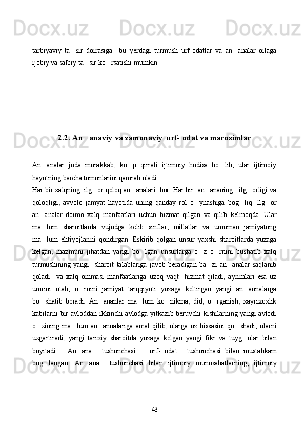 tarbiyaviy   ta sir   doirasiga     bu   yerdagi   turmush   urf-odatlar   va   an analar   oilaga 
ijobiy va salbiy ta sir ko rsatishi mumkin. 	
 
2.2. An anaviy va zamonaviy  urf- odat va marosimlar

An analar   juda   murakkab,   ko p   qirrali   ijtimoiy   hodisa   bo lib,   ular   ijtimoiy	
  
hayotning barcha tomonlarini qamrab oladi.
Har bir xalqning  ilg or qoloq an analari  bor. Har bir  an ananing   ilg orligi va	
   
qoloqligi,   avvolo   jamyat   hayotida   uning   qanday   rol   o ynashiga   bog liq.   Ilg or	
  
an analar   doimo   xalq   manfaatlari   uchun   hizmat   qilgan   va   qilib   kelmoqda.   Ular	

ma lum   sharoitlarda   vujudga   kelib   sinflar,   millatlar   va   umuman   jamiyatnng

ma lum   ehtiyojlarini   qondirgan.   Eskirib   qolgan   unsur   yaxshi   sharoitlarda   yuzaga

kelgan,   mazmuni   jihatdan   yangi   bo lgan   unsurlarga   o z   o rnini   bushatib   xalq	
  
turmushining   yangi-   sharoit   talablariga   javob   beradigan   ba zi   an analar   saqlanib	
 
qoladi     va   xalq   ommasi   manfaatlariga   uzoq   vaqt     hizmat   qiladi,   ayrimlari   esa   uz
umrini   utab,   o rnini   jamiyat   tarqqiyoti   yuzaga   keltirgan   yangi   an annalarga	
 
bo shatib   beradi.   An ananlar   ma lum   ko nikma,   did,   o rganish,   xayrixoxlik	
    
kabilarni bir avloddan ikkinchi avlodga yitkazib beruvchi kishilarning yangi avlodi
o zining   ma lum   an annalariga   amal   qilib,   ularga   uz   hissasini   qo shadi,   ularni
   
uzgartiradi,   yangi   tarixiy   sharoitda   yuzaga   kelgan   yangi   fikr   va   tuyg ular   bilan	

boyitadi.   An ana   tushunchasi     urf-   odat   tushunchasi   bilan   mustahkam	
    
bog langan.   An ana     tushunchasi   bilan   ijtimoiy   munosabatlarning,   ijtimoiy	
 
43 