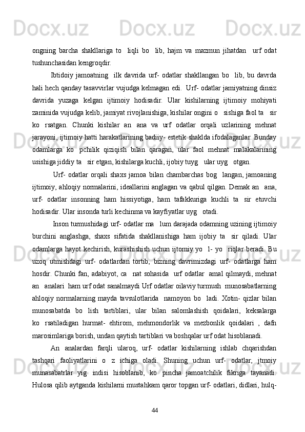ongning   barcha   shakllariga   to liqli   bo lib,   hajm   va   mazmun   jihatdan     urf   odat 
tushunchasidan kengroqdir.
Ibtidoiy   jamoatning     ilk   davrida   urf-   odatlar   shakllangan   bo lib,   bu   davrda	

hali hech qanday tasavvirlar vujudga kelmagan edi.  Urf- odatlar jamiyatning dinsiz
davrida   yuzaga   kelgan   ijtimoiy   hodisadir.   Ular   kishilarning   ijtimoiy   mohiyati
zaminida vujudga kelib, jamiyat rivojlanishiga, kishilar ongini o sishiga faol ta sir	
 
ko rsatgan.   Chunki   kishilar   an ana   va   urf   odatlar   orqali   uzlarining   mehnat	
 
jarayoni, ijtimoiy hatti harakatlarining badiiy- estetik shaklda ifodalaganlar. Bunday
odamlarga   ko pchilik   qiziqish   bilan   qaragan,   ular   faol   mehnat   malakalarining	

usishiga jiddiy ta sir etgan, kishilarga kuchli, ijobiy tuyg ular uyg otgan.	
  
      Urf-   odatlar   orqali   shaxs   jamoa   bilan   chambarchas   bog langan,   jamoaning	

ijtimoiy, ahloqiy normalarini, ideallarini anglagan va qabul qilgan. Demak an ana,	

urf-   odatlar   insonning   ham   hissiyotiga,   ham   tafakkuriga   kuchli   ta sir   etuvchi	

hodisadir. Ular insonda turli kechinma va kayfiyatlar uyg otadi.	

    Inson turmushidagi urf- odatlar ma lum darajada odamning uzining ijtimoiy	

burchini   anglashga,   shaxs   sifatida   shakllanishiga   ham   ijobiy   ta sir   qiladi.   Ular	

odamlarga hayot kechirish, kurashishish  uchun ijtomiy yo l-  yo riqlar beradi. Bu	
 
uzoq   utmishdagi   urf-   odatlardan   tortib,   bizning   davrimizdagi   urf-   odatlarga   ham
hosdir. Chunki  fan, adabiyot, ca nat  sohasida    urf  odatlar   amal qilmaydi, mehnat	

an analari  ham urf odat sanalmaydi Urf odatlar oilaviy turmush  munosabatlarning	

ahloqiy   normalarning   mayda   tavsulotlarida     namoyon   bo ladi.   Xotin-   qizlar   bilan	

munosabatda   bo lish   tartiblari,   ular   bilan   salomlashish   qoidalari,   keksalarga	

ko rsatiladigan   hurmat-   ehtirom,   mehmondorlik   va   mezbonlik   qoidalari   ,   dafn	

marosimlariga borish, undan qaytish tartiblari va boshqalar urf odat hisoblanadi. 
     An analardan   farqli   ularoq,   urf-   odatlar   kishilarning   ishlab   chqarishdan	

tashqari   faoliyatlarini   o z   ichiga   oladi.   Shuning   uchun   urf-   odatlar,   jtmoiy	

munasabatrlar   yig indisi   hisoblanib,   ko pincha   jamoatchilik   fikriga   tayanadi.	
 
Hulosa qilib aytganda kishilarni mustahkam qaror topgan urf- odatlari, didlari, hulq-
44 