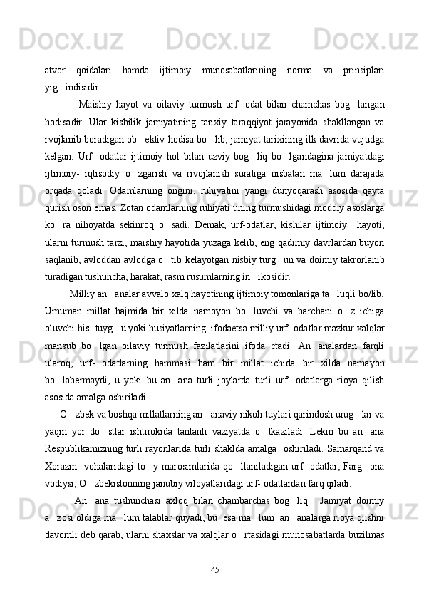 atvor   qoidalari   hamda   ijtimoiy   munosabatlarining   norma   va   prinsiplari
yig indisidir.
       Maishiy   hayot   va   oilaviy   turmush   urf-   odat   bilan   chamchas   bog langan	

hodisadir.   Ular   kishilik   jamiyatining   tarixiy   taraqqiyot   jarayonida   shakllangan   va
rvojlanib boradigan ob ektiv hodisa bo lib, jamiyat tarixining ilk davrida vujudga	
 
kelgan.   Urf-   odatlar   ijtimoiy   hol   bilan   uzviy   bog liq   bo lgandagina   jamiyatdagi	
 
ijtimoiy-   iqtisodiy   o zgarish   va   rivojlanish   suratiga   nisbatan   ma lum   darajada	
 
orqada   qoladi.   Odamlarning   ongini,   ruhiyatini   yangi   dunyoqarash   asosida   qayta
qurish oson emas. Zotan odamlarning ruhiyati uning turmushidagi moddiy asoslarga
ko ra   nihoyatda   sekinroq   o sadi.   Demak,   urf-odatlar,   kishilar   ijtimoiy     hayoti,	
 
ularni turmush tarzi, maishiy hayotida yuzaga kelib, eng qadimiy davrlardan buyon
saqlanib, avloddan avlodga o tib kelayotgan nisbiy turg un va doimiy takrorlanib	
 
turadigan tushuncha, harakat, rasm rusumlarning in ikosidir.	

         Milliy an analar avvalo xalq hayotining ijtimoiy tomonlariga ta luqli bo/lib.	
 
Umuman   millat   hajmida   bir   xilda   namoyon   bo luvchi   va   barchani   o z   ichiga	
 
oluvchi his- tuyg u yoki husiyatlarning  ifodaetsa milliy urf- odatlar mazkur xalqlar	

mansub   bo lgan   oilaviy   turmush   fazilatlarini   ifoda   etadi.   An analardan   farqli	
 
ularoq,   urf-   odatlarning   hammasi   ham   bir   millat   ichida   bir   xilda   namayon
bo labermaydi,   u   yoki   bu   an ana   turli   joylarda   turli   urf-   odatlarga   rioya   qilish	
 
asosida amalga oshiriladi. 
      O zbek va boshqa millatlarning an anaviy nikoh tuylari qarindosh urug lar va	
  
yaqin   yor   do stlar   ishtirokida   tantanli   vaziyatda   o tkaziladi.   Lekin   bu   an ana	
  
Respublikamizning turli rayonlarida turli shaklda amalga   oshiriladi. Samarqand va
Xorazm     vohalaridagi   to y  marosimlarida  qo llaniladigan  urf-  odatlar,  Farg ona	
  
vodiysi, O zbekistonning janubiy viloyatlaridagi urf- odatlardan farq qiladi. 	

       An ana   tushunchasi   axloq   bilan   chambarchas   bog liq.     Jamiyat   doimiy
 
a zosi oldiga ma lum talablar quyadi, bu  esa ma lum  an analarga rioya qiishni	
   
davomli deb qarab, ularni shaxslar va xalqlar o rtasidagi munosabatlarda buzilmas	

45 