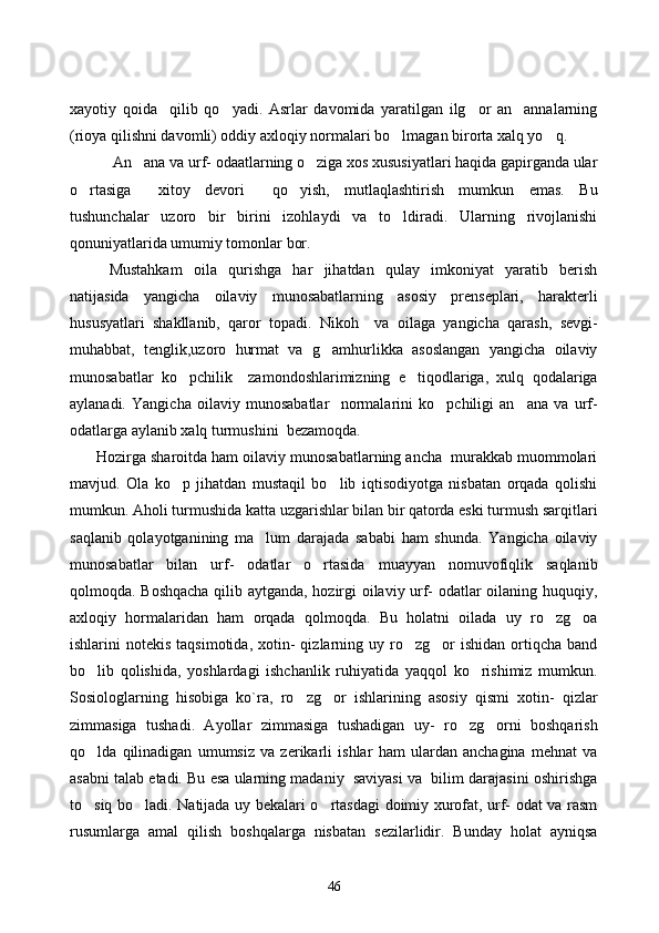 xayotiy   qoida     qilib   qo yadi.   Asrlar   davomida   yaratilgan   ilg or   an annalarning  
(rioya qilishni davomli) oddiy axloqiy normalari bo lmagan birorta xalq yo q. 	
 
       An ana va urf- odaatlarning o ziga xos xususiyatlari haqida gapirganda ular	
 
o rtasiga   xitoy   devori   qo yish,   mutlaqlashtirish   mumkun   emas.   Bu	
   
tushunchalar   uzoro   bir   birini   izohlaydi   va   to ldiradi.   Ularning   rivojlanishi	

qonuniyatlarida umumiy tomonlar bor. 
       Mustahkam   oila   qurishga   har   jihatdan   qulay   imkoniyat   yaratib   berish
natijasida   yangicha   oilaviy   munosabatlarning   asosiy   prenseplari,   harakterli
hususyatlari   shakllanib,   qaror   topadi.   Nikoh     va   oilaga   yangicha   qarash,   sevgi-
muhabbat,   tenglik,uzoro   hurmat   va   g amhurlikka   asoslangan   yangicha   oilaviy	

munosabatlar   ko pchilik     zamondoshlarimizning   e tiqodlariga,   xulq   qodalariga	
 
aylanadi.   Yangicha   oilaviy   munosabatlar     normalarini   ko pchiligi   an ana   va   urf-	
 
odatlarga aylanib xalq turmushini  bezamoqda. 
      Hozirga sharoitda ham oilaviy munosabatlarning ancha  murakkab muommolari
mavjud.   Ola   ko p   jihatdan   mustaqil   bo lib   iqtisodiyotga   nisbatan   orqada   qolishi	
 
mumkun. Aholi turmushida katta uzgarishlar bilan bir qatorda eski turmush sarqitlari
saqlanib   qolayotganining   ma lum   darajada   sababi   ham   shunda.   Yangicha   oilaviy	

munosabatlar   bilan   urf-   odatlar   o rtasida   muayyan   nomuvofiqlik   saqlanib	

qolmoqda. Boshqacha qilib aytganda, hozirgi oilaviy urf- odatlar oilaning huquqiy,
axloqiy   hormalaridan   ham   orqada   qolmoqda.   Bu   holatni   oilada   uy   ro zg oa	
 
ishlarini   notekis  taqsimotida,   xotin-  qizlarning  uy  ro zg or  ishidan   ortiqcha  band	
 
bo lib   qolishida,   yoshlardagi   ishchanlik   ruhiyatida   yaqqol   ko rishimiz   mumkun.	
 
Sosiologlarning   hisobiga   ko`ra,   ro zg or   ishlarining   asosiy   qismi   xotin-   qizlar	
 
zimmasiga   tushadi.   Ayollar   zimmasiga   tushadigan   uy-   ro zg orni   boshqarish	
 
qo lda   qilinadigan   umumsiz   va   zerikarli   ishlar   ham   ulardan   anchagina   mehnat   va	

asabni talab etadi. Bu esa ularning madaniy  saviyasi va  bilim darajasini oshirishga
to siq bo ladi. Natijada uy bekalari o rtasdagi doimiy xurofat, urf- odat va rasm
  
rusumlarga   amal   qilish   boshqalarga   nisbatan   sezilarlidir.   Bunday   holat   ayniqsa
46 