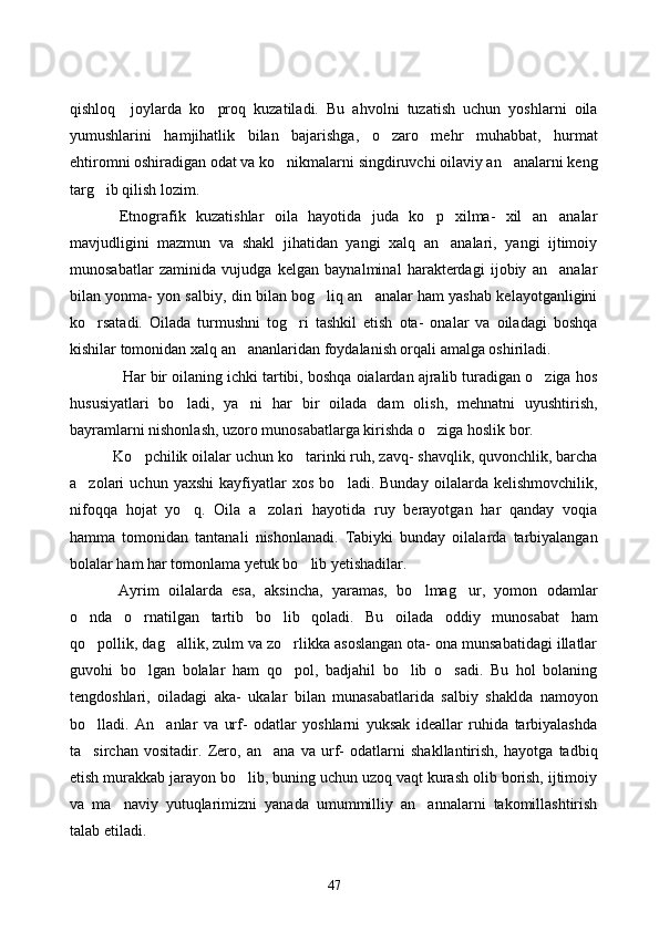 qishloq     joylarda   ko proq   kuzatiladi.   Bu   ahvolni   tuzatish   uchun   yoshlarni   oila
yumushlarini   hamjihatlik   bilan   bajarishga,   o zaro   mehr   muhabbat,   hurmat	

ehtiromni oshiradigan odat va ko nikmalarni singdiruvchi oilaviy an analarni keng	
 
targ ib qilish lozim.	

      Etnografik   kuzatishlar   oila   hayotida   juda   ko p   xilma-   xil   an analar	
 
mavjudligini   mazmun   va   shakl   jihatidan   yangi   xalq   an analari,   yangi   ijtimoiy	

munosabatlar   zaminida   vujudga   kelgan   baynalminal   harakterdagi   ijobiy   an analar	

bilan yonma- yon salbiy, din bilan bog liq an analar ham yashab kelayotganligini	
 
ko rsatadi.   Oilada   turmushni   tog ri   tashkil   etish   ota-   onalar   va   oiladagi   boshqa	
 
kishilar tomonidan xalq an ananlaridan foydalanish orqali amalga oshiriladi. 	

      Har bir oilaning ichki tartibi, boshqa oialardan ajralib turadigan o ziga hos	

hususiyatlari   bo ladi,   ya ni   har   bir   oilada   dam   olish,   mehnatni   uyushtirish,	
 
bayramlarni nishonlash, uzoro munosabatlarga kirishda o ziga hoslik bor. 	

        Ko pchilik oilalar uchun ko tarinki ruh, zavq- shavqlik, quvonchlik, barcha	
 
a zolari   uchun   yaxshi   kayfiyatlar   xos   bo ladi.   Bunday   oilalarda   kelishmovchilik,	
 
nifoqqa   hojat   yo q.   Oila   a zolari   hayotida   ruy   berayotgan   har   qanday   voqia	
 
hamma   tomonidan   tantanali   nishonlanadi.   Tabiyki   bunday   oilalarda   tarbiyalangan
bolalar ham har tomonlama yetuk bo lib yetishadilar. 	

        Ayrim   oilalarda   esa,   aksincha,   yaramas,   bo lmag ur,   yomon   odamlar	
 
o nda   o rnatilgan   tartib   bo lib   qoladi.   Bu   oilada   oddiy   munosabat   ham	
  
qo pollik, dag allik, zulm va zo rlikka asoslangan ota- ona munsabatidagi illatlar
  
guvohi   bo lgan   bolalar   ham   qo pol,   badjahil   bo lib   o sadi.   Bu   hol   bolaning	
   
tengdoshlari,   oiladagi   aka-   ukalar   bilan   munasabatlarida   salbiy   shaklda   namoyon
bo lladi.   An anlar   va   urf-   odatlar   yoshlarni   yuksak   ideallar   ruhida   tarbiyalashda	
 
ta sirchan   vositadir.   Zero,   an ana   va   urf-   odatlarni   shakllantirish,   hayotga   tadbiq
 
etish murakkab jarayon bo lib, buning uchun uzoq vaqt kurash olib borish, ijtimoiy	

va   ma naviy   yutuqlarimizni   yanada   umummilliy   an annalarni   takomillashtirish	
 
talab etiladi. 
47 