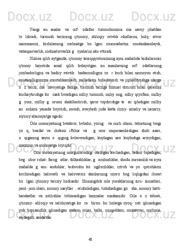        Yangi   an analar   va   urf-   odatlar   turmushimizni   ma naviy   jihatdan 
to ldiradi,   turmush   tarzining   ijtimoiy,   ahloqiy   estetik   idiallarini,   hulq-   atvor	

namunasini,   kishilarning   mehnatga   bo lgan   munosabatini   mustaxkamlaydi,	

vatanparvarlik, mehnatsevarlik g oyalarini aks ettiradi. 	

    Xulosa qilib aytganda, ijtimoiy taraqqiyotimizning ayni mahalida kishilarimiz
ijtmoiy   hayotida   amal   qilib   kelayotgan   an ananlarning   urf-   odatlarning	

jozibadorligini   va   badiiy   estetik     barkamolligini   zo r   kuch   bilan   namoyon   etish,	

mustaqilligimizni   mustahkamlash,   millatlarni   birlashtirish   va   jiplashtirishga   ularga
o z   tarixi,   ma naviyatiga   faniga,   turmush   tarziga   hurmat   ehtirom   bilan   qarashni	
 
kuchaytirishga  ko mak beradigan mlliy turmush, miliy ong, mlliy qiyofani, milliy	

g yoni,   milliy   g ururni   shakllantirish,   qaror   topdirishga   ta sir   qiladigan   milliy	
  
an anlarni   yanada   boyitish,   asrash,   avaylash   juda   katta   ilmiy-   amaliy   va   nazariy,

siyosiy ahamiyatga egadir. 
               Oila insoniyatning betakror, bebaho, yorug  va nurli olami, tabiatning tengi	

yo q,   beadat   va   cheksiz   iftihor   va     g urur   mujassamlashgan   shoh   asari,	
 
o qiganing   sayin   o qiging   kelaveradigan,   kuylagan   sari   kuylashga   arziydigan,
 
mazmun va mohiyatga loyiqdir. 
                  Oila   insoniyatning   umrguzoronligi   utadigan   kechadigan,   taskin   topadigan,
beg ubor rohat- farog atlar, dilkashliklar, g amhurliklar, shodu xurramlik va ayni	
  
mahalda   g am-   anduhlar,   tashvishu   ko ngilsizliklar,   iztrob   va   yo qotishlarni	
  
kechiradigan   halovatli   va   halovatsiz   damlarning   uzoro   bog liqligidan   iborat	

bo lgan   ijtimoiy   tarixiy   hodisadir.   Shuningdek   oila   yuraklarning   siru-   sinoatlari,	

jaml- jam olam, insoniy mayllar  , erishiladigan, tutashadigan go sha, insoniy hatti-	

harakatlar   va   intilishlar   toblanadigan   hazinalar   maskanidir.   Oila   o z   tabiati,	

ijtimoiy-   ahloqiy   va   salohiyatiga   ko ra     biron-   bir   holatga   oyoq-   osti   qilinadigan	

yok   bepisandlik   qilinadigan   makon   emas,   balki,   muqaddam,   munavvar,   nurhona,
sajdagoh, saodatdir.
48 