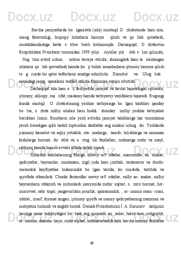               Barcha   jamiyatlarda   bo lganidek   (oila)   mustaqil   O zbekstonda   ham   oila, 
uning   faravonligi,   huquqiy   holatlarni   himoya     qilish   va   qo llab   quvatlash,	

mustahkamlashga   katta   e tibor   berib   kelinmoqda.   Darxaqiqat,   O zbekiston	
 
Respublikasi   Prezidenti   tomonidan  1999   yilni   Ayollar   yili   deb  e lon   qilinishi,	
  
Sog lom   avlod   uchun     ordeni   tavsiya   etilishi,   shuningdek   kam   ta minlangan	
   
oilalarni qo lab quvvatlash hamda ko p bolali xonadonlarni ijtimoiy himoya qilish	
 
to g risida bir qator tadbirlarni amalga oshirilishi  Kamolot   va  Ulug bek	
      
nomidagi jamg armalarni tashkil etilishi fikrimizni yorqin isbotidir. 	

               Darhaqiqat oila ham o z faoliyatida jamiyat va davlat bajaradigan iqtisodiy,	

ijtimoiy, ahloqiy, ma rifat, madaniy hamda tarbiyaviy vazifalarni bajaradi. Bugungi	

kunda   mustqil     O zbekistonnng   yoshlar   tarbiyasiga   bo lgan   talablari   qanday
 
bo lsa,   o zbek   milliy   oilalari   ham   huddi     shunday     milliy   yoshlar   tarbiyalab	
 
berishlari   lozim.   Binobarin   oila   yosh   avlodni   jamiyat   talablariga   har   tomonlama
javob beradigan qilib tarkib toptirishni  dastlabki eng muhim uchog dir. Yoshlarda	

jismoniy   kamolot   va   aqliy   yetuklik,   ota-   onalarga,     tanish-   bilishlarga   va   umuman
kishilarga   hurmat,   do stlik   va   o rtog lik   fazilatlari,   mehnatga   mehr   va   mayl,	
  
ishtiyoq hamda honish avvalo oilada tarkib topadi. 
              Xohadon   sohibalarining   fikriga,   oilaviy   urf-   odatlar,   marosimlar,   an analar,	

qadriyatlar,   bayramlar,   muntazam,   izgil   juda   ham   jozibali,   tantanavor   va   shodu-
xurramlik   kayfiyatlari   hukmronlik   bo lgan   tarzda,   ko rinishda,   tartibda   va	
 
qiyofada   utkaziladi.   Chunki   farzandlar   oiaviy   urf-   odatlar,   milly   an analar,   milliy	

bayramlarni   utkazish   va   nishonlash   jarayonida   mehir   oqibat,   o zoro   hurmat,   her-	

muruvvat,  sabr   toqat,  jangavorlikm  jasurlik,  qaxramonlik,  ,  or-  nomus  rasm-  rusm,
odolat,, insof, diyonat singari, ijtimoiy qiyofa va nsoniy qadriyatlarning mazmuni va
mohyatini tushinib va anglab boradi. Demak Prezidentimiz I. A. Karimov  xalqimiz	

tarixiga  nazar   tashlaydigan  bo lsak  eng  qimmatli   an anlar, halos  men  rostguylik,	
 
or- nomus, sharmu- hayo, mehr oqibat, mehnatsevarlik kabi barcha insoniy fazilatlar
49 