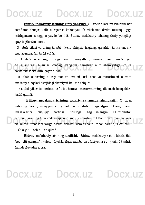 Bitiruv malakaviy  ishining ilmiy  yangiligi.   O zbek  oilasi   masalalarini  har
taraflama   chuqur,   xolis   o rganish   imkoniyati   O zbekiston   davlat   mustaqilligiga	
 
erishgandan   so;nggina   paydo   bo ldi.   Bitiruv   malakaviy   ishining   ilmiy   yangiligi	

quyidagilardan iborat. 
-O zbek   oilasi   va   uning   tarkibi   ,   kelib   chiqishi   haqidagi   qarashlar   tarixshunoslik	

nuqtai-nazaridan tahlil etildi. 
-   O zbek   oilasining   o ziga   xos   xususiyatlari,   turmush   tarsi,   madaniyati	
 
to g risidagi   bugungi   kundagi   yangicha   qarashlar   o z   ahamiyatiga   ko ra	
   
tariximiz sahifalarini qayta tikladi. 
-   o zbek   oilasining   o ziga   xos   an analari,   urf-   odat   va   marosimlari   o zaro
   
madaniy aloqalari rivojidagi ahamiyati ko rib chiqildi.	

  -   istiqlol   yillarida     an'ana,   urf-odat   hamda     marosimlarning   tiklanish   bosqichlari
tahlil qilindi.
  Bitiruv   malakaviy   ishining   nazariy   va   amaliy   ahamiyati.     O zbek	

oilasinig   tarixi,   muayyan   ilmiy   tadqiqot   sifatida   o rganilgan.   Oilaviy   hayot	

masalalarini   huquqiy   tartibga   solishga   bag ishlangan   O zbekiston
 
Respublikasining Oila kodeksi qabul qilindi. Yutboshimiz I.Karimov tomonidan oila
va   nikoh   munosabatlariga   davlat   siyosati   darajasida   e tobor   qaratib,   1998   yilni

Oila yili  deb e lon qildi.	
   1
   
Bitiruv   malakaviy   ishining   tuzilishi.     Bitiruv   malakaviy   ishi   ,   kirish,   ikki
bob, olti paragraf , xulosa, foydalanilgan manba va adabiyotlar ro yxati, 65 sahifa	

hamda ilovadan iborat. 
5 