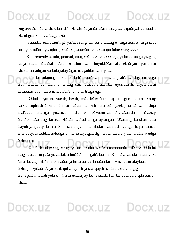 eng avvolo oilada shakllanadi  deb takidlaganda oilani muqaddas qadriyat va saodat
ekanligini ko zda tutgan edi.	

         Shunday ekan mustaqil yurtimizdagi har bir oilaning o ziga xos, o ziga mos	
 
tarbiya usullari, yuriqlari, amallari, tutumlari va tartib qoidalari mavjuddir.
        Ko rinayotirki oila, jamiyat, xalq, millat va vatanning qiyofasini belgiaydigan,	

unga   shon-   shavkat,   obru-   e tibor   va     buyukliklar   ato   etadigan,   yoshlarni	

shakllantiradigan va tarbiyalaydigan muqaddas qadriyatdir. 
   Har bir oilaning o z ichki tartibi, boshqa oilalardan ajratib turadigan o ziga	
 
xos   tomoni   bo ladi,   o zining   dam   olishi,   mehnatni   uyushtirish,   bayramlarni	
 
nishonlashi, o zaro munosabati, o z tartibiga ega.	
 
Oilada     yaxshi   yurish,   turish,   xulq   bilan   bog liq   bo lgan   an analarning	
  
tarkib   toptirish   lozim.   Har   bir   oilani   har   yili   turli   xil   gazeta,   jurnal   va   boshqa
matbuot   turlariga   yozilishi,   radio   va   televizordan   foydalanishi,     shaxsiy
kutubxonalarning   tashkil   etilishi   urf-odatlarga   aylangan.   Ularning   barchasi   oila
hayotiga   ijobiy   ta sir   ko rsatmoqda,   ana   shular   zaminida   yangi,   baynalminal,	
 
inqilobiy, avloddan-avlodga o tib kelayotgan ilg or, zamonaviy an analar vjudga	
  
kelmoqda. 
O zbek xalqining eng ajoyib an analaridan biri mehmondo stlikdir. Oila bu	
  
ishga bolalarni juda yoshlikdan boshlab o rgatib boradi. Ko chadan ota-onani yoki	
 
biror boshqa ish bilan xonadonga kirib boruvchi odamlar  Assalomu-alaykum  	
 
keling, deyiladi. Agar kirib qolsa, qo liga suv quyib, sochiq beradi, tagiga 	

ko rpacha soladi yoki o ttirish uchun joy ko rsatadi. Har bir bola buni qila olishi 	
  
shart.
50 